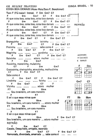 GR. MULEKE TRA VESSO
COISA BOA DEMAIS (Alceu Maia/Sara P. Benchimol)
Tom F (Fá maior) Introd. F Dm Gm7 C7
F Dm Gm7 C7 F
Ai que coisa boa, coisa boa, coisa boa demais
F Om Gm7 C7 F
Ai que coisa boa, coisa boa, coisa boa demais
F Om Gm7 C7 F Dm Gm7
Ai que coisa boa, coisa boa, coisa boa demais _
F Dm G m7 C7 F Dm G m7
Ai que coisa boa, coisa boa, coisa boa demais - - -
F Dm Gm7 C7 F Dm Gm7 C7
Branquinha loirinha - --
F Om Gm7 C7 F Dm Gm7 C7
Pretinha . sabe como é
F Dm Gm7 C7 F Dm Gm7 C7
Magrinha gordinha _
F Dm Gm7 C7 F Dm Gm7 C7
Baixinha adoro mulher _
F Dm Gm7
Ruivinha, moreninha, mulatinha
C7 F Dm Gm7
Gostosinha, cheirozinha, enxutinha, molha dinha
C7 F Dm Gm7 C7
Sabe como é
F Dm Gm7 C7 F
Lindinha feinha ---
F Dm Gm7 C7 F
Vizinha . adoro mulher
F7 Bb Bbm
..... Sou brasileiro, um cara maneiro
F F7
E sei o que essasminas quer
Bb Bbm F
Sou brasileiro, um cara maneiro .... adoro mulher
F7 Bb Bbm
..... Sou brasileiro, um cara maneiro
F F7
E sei o que essasminas quer
Bb Bbm F Dm Gm7 C7
SOUbrasileiro, um cara maneiro ... adoro mulher
GINGA BRASIL· 10
--REFRAO
ACORDES
P! CAVACO
E BANJO
Dm Gm7 C7
F Dm
gRGm7 C7
1&F7 Bb Bbm
REFRÃO
F Om Gm7 C7
Casada, Desquitada, amigada, separada
F Om Gm7 C7 F Dm Gm7 C7
Namorada, divorciada, amarrada .•• sabe como é
 