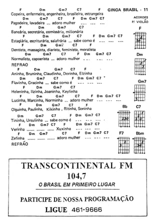 F Dm Gm7 C7 F GINGA BRASIl. - 11
Copeira, enfermeira, engenheira, brasileira, estrangeira
Dm Gm7 C7 F Dm Gm7 C7
Pagodeira, lavadeira '" adoro mulher
F Dm Gm7 C7
Bancária, secretária, comissária, milionária
F Dm Gm7 C7 F Dm Gm7 C7
Estagiária, escriturária, salafrária .,. sabe como é
F Dm Gmi' C7 F
Dentista, massagista, diarista, feminista, moralista
Dm Gm7 C7 F Dm Gm7 C7
Normalista, capoerista ... adoro mulher
ACORDES
,.
P! VIOLAO
F
liDm
IGm7
IBb C7
REFRAO
F Dm Gm7 C7 F
Aninha, Bruninha, Claudinha, Dorinhã, Elzinha
Dm Gm7 C7 F Dm Gm7 C7 •.
Flavinha, Gracinha •.. sabe como é
F Dm Gm7 C1
Heleninha, Ilzinha, Joaninha, Keylinha
F Dm Gm7 C7 F Dm Gm7 C7
Lucinha, Marcinha, Norminha ... adoro mulher
F Dm Gm7 C7 F
Olguinha, Paulinha, Kikinha, Ritinha, Soninha
Dm Gm7 C7 F Dm Gm7 C7
Tininha, Ursulinha ... sabe como é
F Dm Gm7 C7 F
Verinha . Xuxinha
F Dm Gm7 C7 F Dm Gm7 C7
Zefinha adoro mulher
'"'
REFRAO
IIDm 'Gm7 C7
F7 Bbm
IR
TR ..~NSCONTINENTAL FM
104,7
O BRASIL EM PRIMEIRO LUGAR
PARTICIPE DE NOSSA PROGRAIVlAÇÃO
LIGUE 461-9666
 