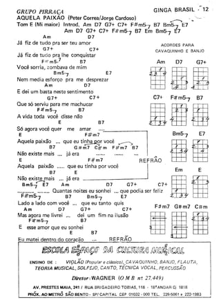 GRUPO PIRRAÇA
AQUELA PAiXÃO (Peter Correa!Jorge Cardoso) ...,--..,
Tom E (Mi maior) Introd. Am D7 G7+ C7+ F#mS-1 87 8mS-7 E7
Am 07 G7+ C7+ F:tt mS·] 87 Em BmS-7 E7
Am D7
Já fiz de tudo pra ser teu amor
G7+ C7+
Já fiz de tudo pra lhe conquistar
F:t:rmS.1 87
Você sorria, zombava de mim
Bm5-7 E7
Nem media esforço pra me desprezar
Am D7
E dei um basta neste sentimento
G7+ C7+
Que só serviu para me machucar
F#mS-7 87
A vida toda você disse não
E
S6 agora você quer me amar
E F#m7
Aquela paixão ... que eu ti~B._Q.W você ~
87 G:#m7 C#m F4fm7 B7
Não existe mais ... já era ,..
E F;ifm7 REFRAO
Aquela paix~7 qU~ eu tinha por você I Em E.,
Não existe mais já era . DIBmS-je7 Am D7 G7+ C7+
................... Ouantas noites eu sonhei ... QEu7epodia ser feliz I .
F.#"m5-
7
B7 Bm5
7
Lado a lado com você ... que eu tanto quis
Am D7 G7+ C7+
Mas agora me livrei ... dei um fim na ilusão nIIF:#,m5-7
B7
E esse amor que eu sonhei
E B7
Eu matei dentro do coraça:::.;-o:::-........:.~_......:....:R-=E~F...:.R.:.:.Ã...:..O=- --,
~f1Jj ~A1(Ç@ !J'JG ctJM[;UC/lf!YJ fJ[jf1J~Drt:!Jfb
GINGA BRASIL --'2''--- __ o ."
ACORDES PARA
CAVAQUINHO E BANJO
Am D7 G7+
B7
C7+ F#mS7 87
DaUE7
F:Jtm7 G#m7 C#m
Diretor: WAGNER (O M B n: 27.449)
ENSINO DE : VIOLAO (Popular e clássico), CA VAQUINHO, BANJO, FLAUTA,
TEORIA MUSICÁL, SOLFEJO, CANTO, TÉCNICA VOCAL, PERCUSSÃO
AV.PRESTESMAIA,241I RUA BRIGADEIRO TOeIAS, 118 . 18?ANDARCj 1818
PRÓx. AO METRÔ SÃO BENTO - SPI CAPITAL CEP 01032·000 TEL. 228-5061 e 222-1983
 