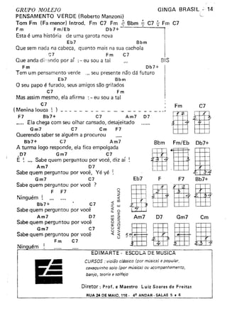 GRUPO MOLEJO
PENSAMENTO VERDE (Roberto Manzoni)
Tom Fm (Fa menor) Introd. Fm C] Fm ~ Bbm • e7 ~ Fm e7
F m F m/Eb Db7+
Esta é uma história de uma garota nova
Eb7 Bbm
Que sem nada na cabeça, quanto mais na sua cachola
C7 F m C7
Que anda d i.-endo por ar :- eu sou a tal
F m Ob7+
Tem um pensamento verde ", seu presente não dá futuro
Eb7 Bbm
O seu papo é furado, seus amigos são grilados
e7 Fm
Mas assim mesmo, ela afirma : - eu sou a tal
e7
( Menina louca ~ ) _
F7 Bb7+ ct Am7 07
•.... Ela chega com seu olhar cansado, desajeitado
Gm7 ct em F7
Querendo saber se alguém a procurou
Bb7+ C7 Am7
A turma logo responde, ela fica empolgada
D7 Gm7 e7
É ! ...Sabe quem perguntou por você, diz aí
Am7 07
Sabe quem perguntou por você, Yé yé
Gm7 ct
Sabe quem perguntou por você ?
F F7
Ninguém!
Bb7+ e7
Sabe quem perguntou por você
Am7 07
Sabe quem perguntou por você
Gm7 C7
Sabe quem perguntou por você
Fm e7
o...,
z
«
« CIl
a: w
;t o
C/l r
w z
o :5
a: O
ü «
Li >
« «
o
GINGA BRASIL 14
Eb7
Am7
'.......,.
BIS
I
_ J
Fm e7
Bbm Fm/Eb Ob7+
IrIaF F7 Bb7+
11gB07 Gm7 em
Ninouém ~
EDIMARTE· ESCOLA DE MÚSICA
CURSOS: violão clássico (por músice) e popular,
csvequinho solo (por música) ou acompanhamento,
banjo, teoria e solfejo
Diretor: Prof. e Maestro Luiz Soares de Fre itas
RUA 24 DE MAIO, 116· 4! ANDAR· SALAS 5 • 6
 