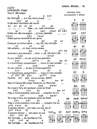 GINGA BRASI L - 15,
FAETI
CORINGÃO (Feéti)
Tom E (Mi maior)
E A E C#7
Ser Coringão ... é o meu maior prazer
F:#7 87 E
Então .serei corintiano até morrer
E7 A7 E7 A7 E7 A7 E7
...... ...... ...... .... Sabe ..• eu nasci corintiano .......-;,
A7 E7 C# 7 F:#m7 07 C#7
Podes crer não me engano '" já vi rou obsessão
F# m7 C:tt7 F:#"m7
Desde que eu me entendo por gente
O B7 E7 A7
Coloquei na minha mente '" sou fiel, sou coringão
E7 A7 E7
Não adianta '" vir fazer minha cabeça
Bm E7 A7+ A6
Aconteça o que aconteça ... bato o pé, não abro mão
Am6 G#m7
Eu sou valente .., eu sou um bravo guerreiro
C#7 F:lt-713 B7 Bm E7
E o Corinthians, companheiro ... mora no meu coração
A7+ Am6 G#m7
Eu sou valente ... eu sou um bravo guerreiro
C#7 F:#7 B7 E
E o Corinthians, companheiro '" mora no meu coração
E~#7 G#-5+7 C#m
Quando tem jogo vou ao campo assistir
F:#"m7 B7 Bm E7.
Seja no Parque São Jorge, Pacaembu ou Morumbi
A7+ Am6 G#m7
Se o jogo é fora, em qualquer canto do Brasil
C.:#:7 Fit7 B7 Bm E7
Pego a minha bandeira, tudo bem ... ninguém me viu
A7+ Am6 G#m7
Se o jogo é fora, em qualquer canto do Brasil
C#"7 F#7 B7 E
Pego a minha bandeira, tudo bem •.. ninguém me viu
C#7 F#m7 B7 E
É gostoso demais ... tem sabor de mel, diz aí
C#=7 F.# m7 B7 E
É gostoso demais ..: tem sabor de mel
C#7 F:it7 87 E
Ser Coringão ... ser Gaviões da Fiel
C#7 F#7 B7 E
Ser Coringão '" ser Gaviões da Fiel
ACORDES PARA
CAVAQUlNHO E BANJO
.............
E A
C #=7 F#7
B7 E7
A7 F#m7
ae07 o
Bm A7+
gg
A6 Am6 G#m7
 