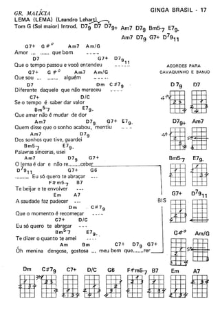 .-
GR. MALICIA
LEMA (LEMA) (Leandro Leh~
Tom G (Sol maior) Introd. 079 07 079+ Am7 079 Bm5
7
E79-
Am7 079 G7+ 07911
GINGA BRASIL - 17
G7+ e e:" Am7 Am/G
Amor .., que bom
07 G7+ 079
11
Que o tempo passou e você entendeu
G7+ G:ft° Am7 Am/G
Que sou ... alguém
07 Om C:tt7
9
Oiferente daquele que não mereceu
C7+ D/C
Se o tempo é saber dar valor
Bm57 E79_
Que amar não é mudar de dor
Am7 07
9
G7+ E79_
Quem disse que o sonho acabou, mentiu
Am7 079
Dos sonhos que tive, guardei
Bm5-
7 ~79.
Palavras Sinceras, usei
Am7 079 G7+Bm5
7 E79_
O lema é dar e não re cebej  Ig0
7
9" G7+ G6
. Eu só quero te abraçar
F~m5'7 B7
Te beijar e te envolver
Em A7 G7+ 07911
Asaudadefazpadecer
om
C#7
9
BIS I BQue o momento é recomeçar
C7+ o/c
Eu só quero te abracar
Bm5'-7
Te dizer o quanto te amei
" Am Bm C7+ 079 G7+
Oh menina dengosa, gostosa meu bem que rer
ACORDES PARA
CAVAQUINHO E BANJO
07
G:lt° Am/G
.a
iriiilii
7
ããã
 