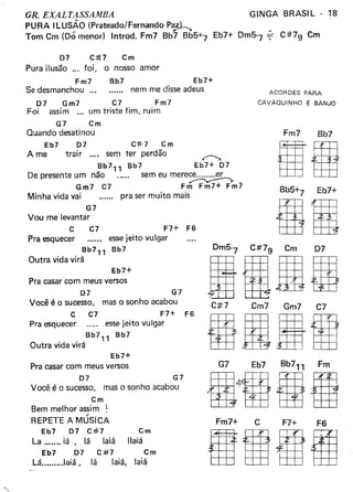 GR EXALTASSAMBA
PURA ILUSÃO (Prateado/Fernando PaJ-l-.
Tom em (Dó menor) Introd. Fm7 Bb7 Bb5+7
GINGA BRASIL - 18
Eb7+ Dm5-7 ~ C#7g Cm
D7 e:tt7 em
Pura ilusão ... foi, o nosso amor
Fm7 Bb7 Eb7+
Se desmanchou nem me disse adeus
D7 Gm7 ct Fm7
Foi assim ... um triste fim, ruim
G7 em
Quando desatinou
Eb7 D7 e1f 7 em
A me trair ..,_ sem ter perdão .---,.
Bb7
11
Bb7 Eb7+ D7
De presente um não ..... sem eu mere~
Gm7 e7 Fm Fm7+ Fm7
Minha vida vai pra ser muito mais
G7
Vou me levantar
F7+ F6
essejeito vulgar
Bb7" Bb7
Outra vida virá
e
Pra esquecer
e7
Eb7+
Pra casar com meus versos
D7 G7
Você é o sucesso, mas o sonho acabou
e ct F7+ F6
Pra esquecer ..... essejeito vulgar
Bb7,1 Bb7
Outra vida virá
Eb7+
Pra casar com meus versos
D7 G7
Você é o sucesso, mas o sonho acabou
em
Bem melhor assim ~
/
REPETE A MUSICA
Eb7 07 e#7 em
La iá, lá laiá llaiá
Eb7 D7 e:l:f7 em
Lá .Iaiá, lá laiá, laiá
ACORDES PARA
CAVAQUINHO E BANJO
Fm7 Bb7
IIBb5+7 Eb7+
DIDm5-7 Ctt7g Cm D7
IHIDEC#7 em7 Gm7 C7
BUItR
Fm7+ C F7+ F6
BIBI
 