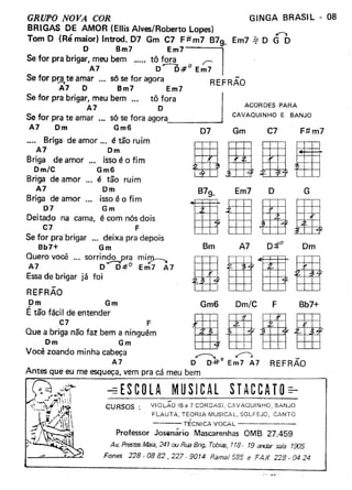 GINGA BRASIL - 08GRUPO NOVA COR
BRIGAS DE AMOR (Ellis Alves/Roberto Lopes) ••
Tom O (Ré maior) Introd. 07 Gm C7 F#m7 B79_ Em7.if O G O
O Bm7 Em7~
Se for pra brigar, meu bem ..... tô fora r>
A7 00;#0 Em7
Se for p~te amar ... s6 se for agora REFRÃO
A7 O Bm7 Em7
Se for pra brigar, meu bem '" tô fo~a
A7 O ACORDES PARA
CAVAOUINHO E BANJO
Se for pra te amar '" s6 se fora agora
A7 Om Gm6 07
.... Briga de amor ... é tão ruim
A7 Om
Briga de amor ... isso é o fim
Om/C Gm6
Briga de amor é tão ruim
A7 Om
Briga de amor isso é o fim
07 Gm
Deitado na cama, é com n6s dois
C7 F
Se for pra brigar _.. deixa pra depois
Bb7+ Gm
Quero você ... sorrindo pra mi~
A7 0-0#0 Em7 A7
Essa de brigar já foi
Gm C7 Ft1 m7
Bm A7 ··Om
-REFRAO
Om Gm
É tão fácil de entender . ~ r=ffl
QUe"o~i~~nãOfalbem~~ngu:m Bg1±±J tmVocê zoando minha cabeça ~ ~
A7 O 0-#0 Em7 A7
Antes que eu me esqueça, vem pra cá meu bem
Om/CGm6 F Bb7+
REFRÃO
STACCATO==ESCOlA MUSICAL
CURSOS: VIOLÃO 16e 7 COROASI, CAVAQUINHO, BANJO
FLAUTA. TEORIA MUSICAL. SOLFEJO. CANTO
--- TECNICA VOCAL
Professor Josenario Mascarenhas OMB 27.459
Av. PresteSMaia, 241 ou Rua Brig. Tobiss, 118· 19 andar sala 1505
Fones 228.0882,227·9014 Ramal 585 e FAX 228.0424
 
