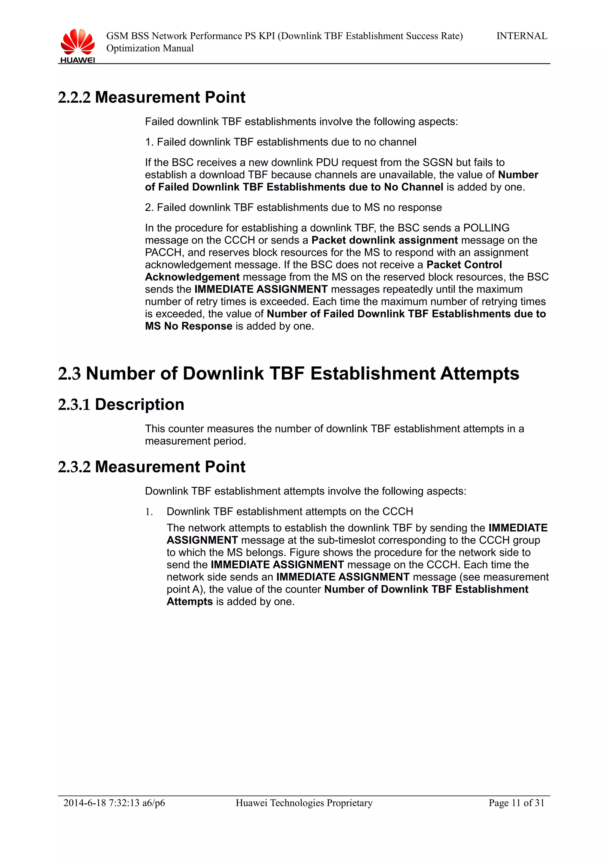 GSM BSS Network Performance PS KPI (Downlink TBF Establishment Success Rate)
Optimization Manual
INTERNAL
2.2.2 Measurement Point
Failed downlink TBF establishments involve the following aspects:
1. Failed downlink TBF establishments due to no channel
If the BSC receives a new downlink PDU request from the SGSN but fails to
establish a download TBF because channels are unavailable, the value of Number
of Failed Downlink TBF Establishments due to No Channel is added by one.
2. Failed downlink TBF establishments due to MS no response
In the procedure for establishing a downlink TBF, the BSC sends a POLLING
message on the CCCH or sends a Packet downlink assignment message on the
PACCH, and reserves block resources for the MS to respond with an assignment
acknowledgement message. If the BSC does not receive a Packet Control
Acknowledgement message from the MS on the reserved block resources, the BSC
sends the IMMEDIATE ASSIGNMENT messages repeatedly until the maximum
number of retry times is exceeded. Each time the maximum number of retrying times
is exceeded, the value of Number of Failed Downlink TBF Establishments due to
MS No Response is added by one.
2.3 Number of Downlink TBF Establishment Attempts
2.3.1 Description
This counter measures the number of downlink TBF establishment attempts in a
measurement period.
2.3.2 Measurement Point
Downlink TBF establishment attempts involve the following aspects:
1. Downlink TBF establishment attempts on the CCCH
The network attempts to establish the downlink TBF by sending the IMMEDIATE
ASSIGNMENT message at the sub-timeslot corresponding to the CCCH group
to which the MS belongs. Figure shows the procedure for the network side to
send the IMMEDIATE ASSIGNMENT message on the CCCH. Each time the
network side sends an IMMEDIATE ASSIGNMENT message (see measurement
point A), the value of the counter Number of Downlink TBF Establishment
Attempts is added by one.
2014-6-18 7:32:13 a6/p6 Huawei Technologies Proprietary Page 11 of 31
 