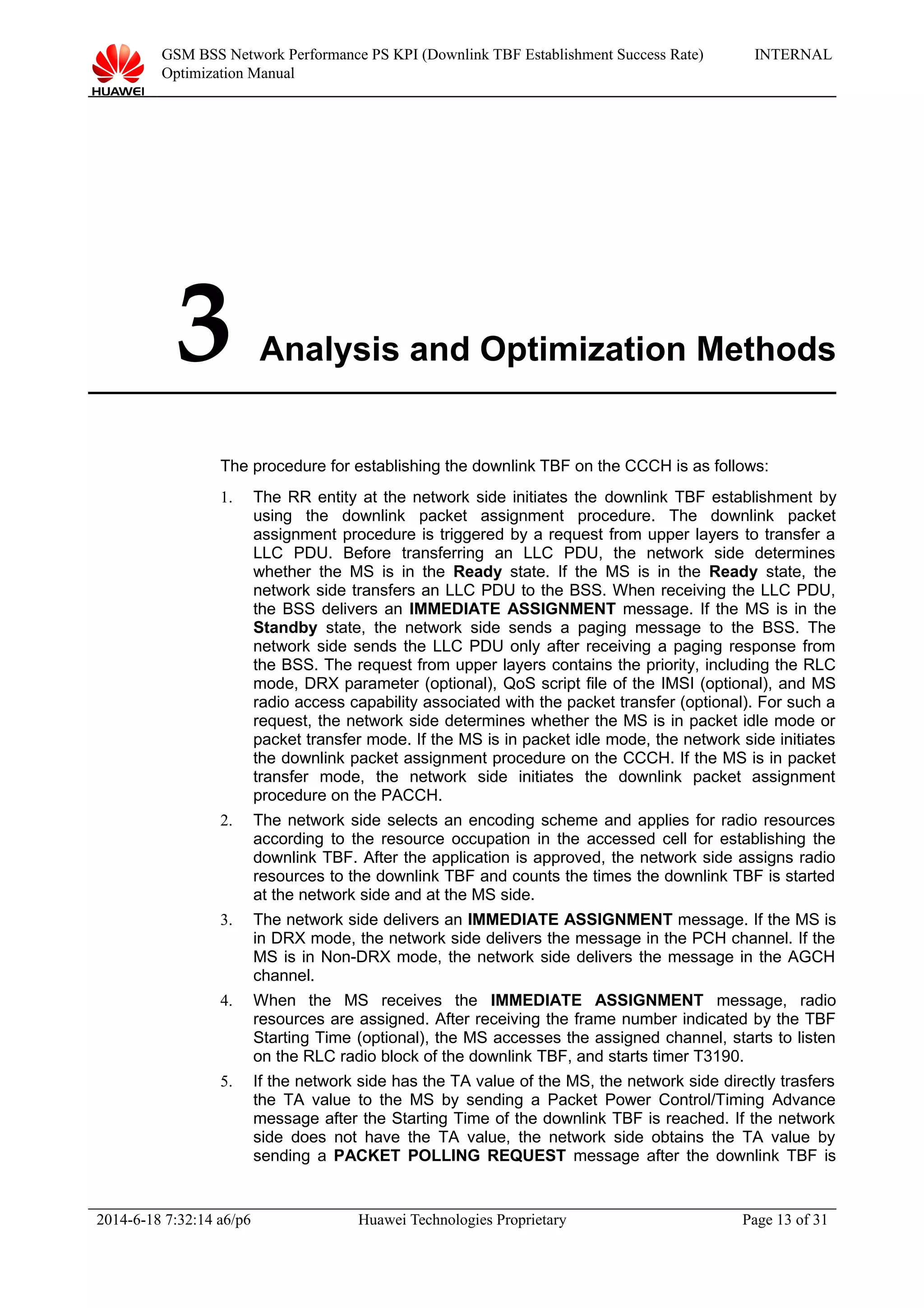 GSM BSS Network Performance PS KPI (Downlink TBF Establishment Success Rate)
Optimization Manual
INTERNAL
3 Analysis and Optimization Methods
The procedure for establishing the downlink TBF on the CCCH is as follows:
1. The RR entity at the network side initiates the downlink TBF establishment by
using the downlink packet assignment procedure. The downlink packet
assignment procedure is triggered by a request from upper layers to transfer a
LLC PDU. Before transferring an LLC PDU, the network side determines
whether the MS is in the Ready state. If the MS is in the Ready state, the
network side transfers an LLC PDU to the BSS. When receiving the LLC PDU,
the BSS delivers an IMMEDIATE ASSIGNMENT message. If the MS is in the
Standby state, the network side sends a paging message to the BSS. The
network side sends the LLC PDU only after receiving a paging response from
the BSS. The request from upper layers contains the priority, including the RLC
mode, DRX parameter (optional), QoS script file of the IMSI (optional), and MS
radio access capability associated with the packet transfer (optional). For such a
request, the network side determines whether the MS is in packet idle mode or
packet transfer mode. If the MS is in packet idle mode, the network side initiates
the downlink packet assignment procedure on the CCCH. If the MS is in packet
transfer mode, the network side initiates the downlink packet assignment
procedure on the PACCH.
2. The network side selects an encoding scheme and applies for radio resources
according to the resource occupation in the accessed cell for establishing the
downlink TBF. After the application is approved, the network side assigns radio
resources to the downlink TBF and counts the times the downlink TBF is started
at the network side and at the MS side.
3. The network side delivers an IMMEDIATE ASSIGNMENT message. If the MS is
in DRX mode, the network side delivers the message in the PCH channel. If the
MS is in Non-DRX mode, the network side delivers the message in the AGCH
channel.
4. When the MS receives the IMMEDIATE ASSIGNMENT message, radio
resources are assigned. After receiving the frame number indicated by the TBF
Starting Time (optional), the MS accesses the assigned channel, starts to listen
on the RLC radio block of the downlink TBF, and starts timer T3190.
5. If the network side has the TA value of the MS, the network side directly trasfers
the TA value to the MS by sending a Packet Power Control/Timing Advance
message after the Starting Time of the downlink TBF is reached. If the network
side does not have the TA value, the network side obtains the TA value by
sending a PACKET POLLING REQUEST message after the downlink TBF is
2014-6-18 7:32:14 a6/p6 Huawei Technologies Proprietary Page 13 of 31
 