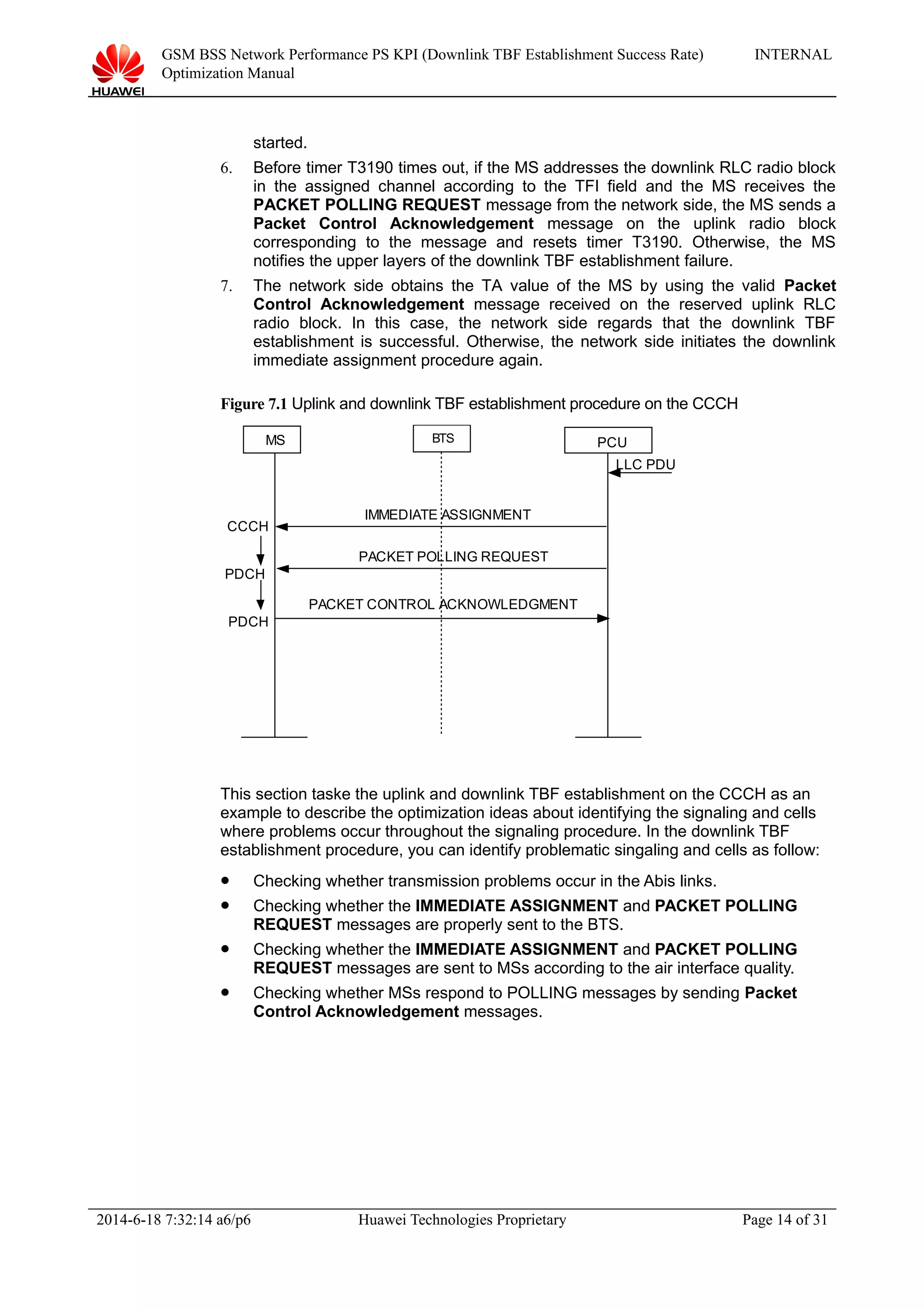 GSM BSS Network Performance PS KPI (Downlink TBF Establishment Success Rate)
Optimization Manual
INTERNAL
started.
6. Before timer T3190 times out, if the MS addresses the downlink RLC radio block
in the assigned channel according to the TFI field and the MS receives the
PACKET POLLING REQUEST message from the network side, the MS sends a
Packet Control Acknowledgement message on the uplink radio block
corresponding to the message and resets timer T3190. Otherwise, the MS
notifies the upper layers of the downlink TBF establishment failure.
7. The network side obtains the TA value of the MS by using the valid Packet
Control Acknowledgement message received on the reserved uplink RLC
radio block. In this case, the network side regards that the downlink TBF
establishment is successful. Otherwise, the network side initiates the downlink
immediate assignment procedure again.
Figure 7.1 Uplink and downlink TBF establishment procedure on the CCCH
MS PCU
PDCH
IMMEDIATE ASSIGNMENT
CCCH
LLC PDU
PACKET POLLING REQUEST
PACKET CONTROL ACKNOWLEDGMENT
PDCH
BTS
This section taske the uplink and downlink TBF establishment on the CCCH as an
example to describe the optimization ideas about identifying the signaling and cells
where problems occur throughout the signaling procedure. In the downlink TBF
establishment procedure, you can identify problematic singaling and cells as follow:
 Checking whether transmission problems occur in the Abis links.
 Checking whether the IMMEDIATE ASSIGNMENT and PACKET POLLING
REQUEST messages are properly sent to the BTS.
 Checking whether the IMMEDIATE ASSIGNMENT and PACKET POLLING
REQUEST messages are sent to MSs according to the air interface quality.
 Checking whether MSs respond to POLLING messages by sending Packet
Control Acknowledgement messages.
2014-6-18 7:32:14 a6/p6 Huawei Technologies Proprietary Page 14 of 31
 