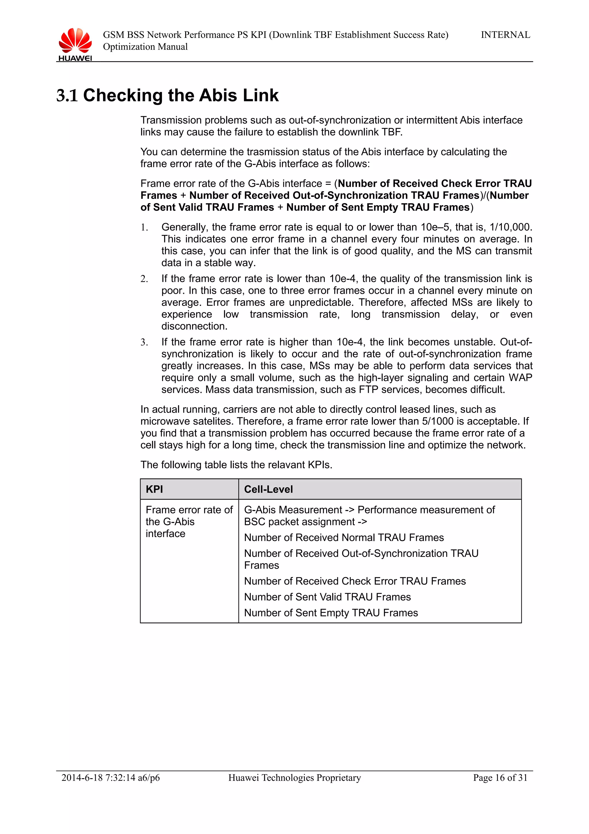 GSM BSS Network Performance PS KPI (Downlink TBF Establishment Success Rate)
Optimization Manual
INTERNAL
3.1 Checking the Abis Link
Transmission problems such as out-of-synchronization or intermittent Abis interface
links may cause the failure to establish the downlink TBF.
You can determine the trasmission status of the Abis interface by calculating the
frame error rate of the G-Abis interface as follows:
Frame error rate of the G-Abis interface = (Number of Received Check Error TRAU
Frames + Number of Received Out-of-Synchronization TRAU Frames)/(Number
of Sent Valid TRAU Frames + Number of Sent Empty TRAU Frames)
1. Generally, the frame error rate is equal to or lower than 10e–5, that is, 1/10,000.
This indicates one error frame in a channel every four minutes on average. In
this case, you can infer that the link is of good quality, and the MS can transmit
data in a stable way.
2. If the frame error rate is lower than 10e-4, the quality of the transmission link is
poor. In this case, one to three error frames occur in a channel every minute on
average. Error frames are unpredictable. Therefore, affected MSs are likely to
experience low transmission rate, long transmission delay, or even
disconnection.
3. If the frame error rate is higher than 10e-4, the link becomes unstable. Out-of-
synchronization is likely to occur and the rate of out-of-synchronization frame
greatly increases. In this case, MSs may be able to perform data services that
require only a small volume, such as the high-layer signaling and certain WAP
services. Mass data transmission, such as FTP services, becomes difficult.
In actual running, carriers are not able to directly control leased lines, such as
microwave satelites. Therefore, a frame error rate lower than 5/1000 is acceptable. If
you find that a transmission problem has occurred because the frame error rate of a
cell stays high for a long time, check the transmission line and optimize the network.
The following table lists the relavant KPIs.
KPI Cell-Level
Frame error rate of
the G-Abis
interface
G-Abis Measurement -> Performance measurement of
BSC packet assignment ->
Number of Received Normal TRAU Frames
Number of Received Out-of-Synchronization TRAU
Frames
Number of Received Check Error TRAU Frames
Number of Sent Valid TRAU Frames
Number of Sent Empty TRAU Frames
2014-6-18 7:32:14 a6/p6 Huawei Technologies Proprietary Page 16 of 31
 