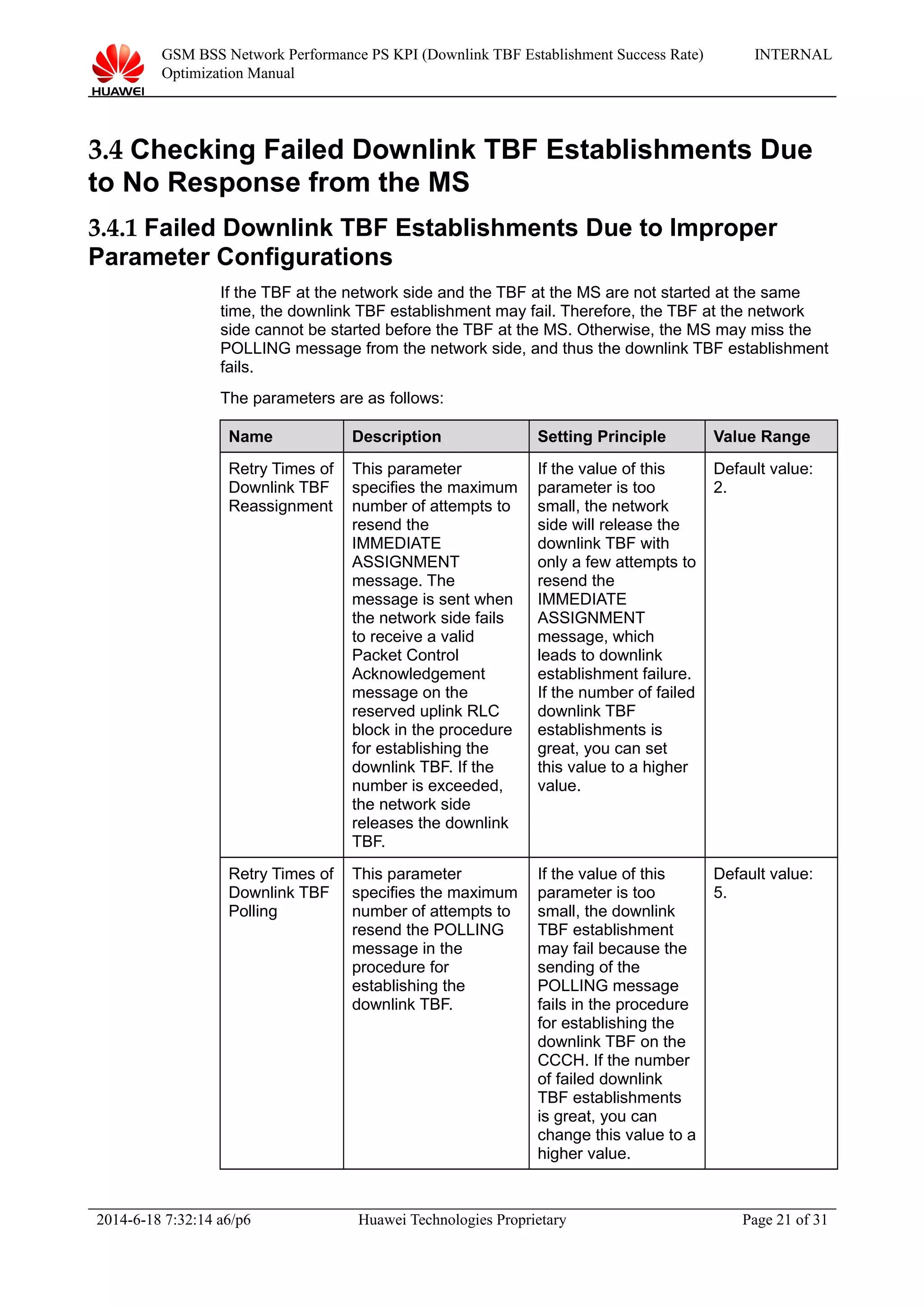 GSM BSS Network Performance PS KPI (Downlink TBF Establishment Success Rate)
Optimization Manual
INTERNAL
3.4 Checking Failed Downlink TBF Establishments Due
to No Response from the MS
3.4.1 Failed Downlink TBF Establishments Due to Improper
Parameter Configurations
If the TBF at the network side and the TBF at the MS are not started at the same
time, the downlink TBF establishment may fail. Therefore, the TBF at the network
side cannot be started before the TBF at the MS. Otherwise, the MS may miss the
POLLING message from the network side, and thus the downlink TBF establishment
fails.
The parameters are as follows:
Name Description Setting Principle Value Range
Retry Times of
Downlink TBF
Reassignment
This parameter
specifies the maximum
number of attempts to
resend the
IMMEDIATE
ASSIGNMENT
message. The
message is sent when
the network side fails
to receive a valid
Packet Control
Acknowledgement
message on the
reserved uplink RLC
block in the procedure
for establishing the
downlink TBF. If the
number is exceeded,
the network side
releases the downlink
TBF.
If the value of this
parameter is too
small, the network
side will release the
downlink TBF with
only a few attempts to
resend the
IMMEDIATE
ASSIGNMENT
message, which
leads to downlink
establishment failure.
If the number of failed
downlink TBF
establishments is
great, you can set
this value to a higher
value.
Default value:
2.
Retry Times of
Downlink TBF
Polling
This parameter
specifies the maximum
number of attempts to
resend the POLLING
message in the
procedure for
establishing the
downlink TBF.
If the value of this
parameter is too
small, the downlink
TBF establishment
may fail because the
sending of the
POLLING message
fails in the procedure
for establishing the
downlink TBF on the
CCCH. If the number
of failed downlink
TBF establishments
is great, you can
change this value to a
higher value.
Default value:
5.
2014-6-18 7:32:14 a6/p6 Huawei Technologies Proprietary Page 21 of 31
 
