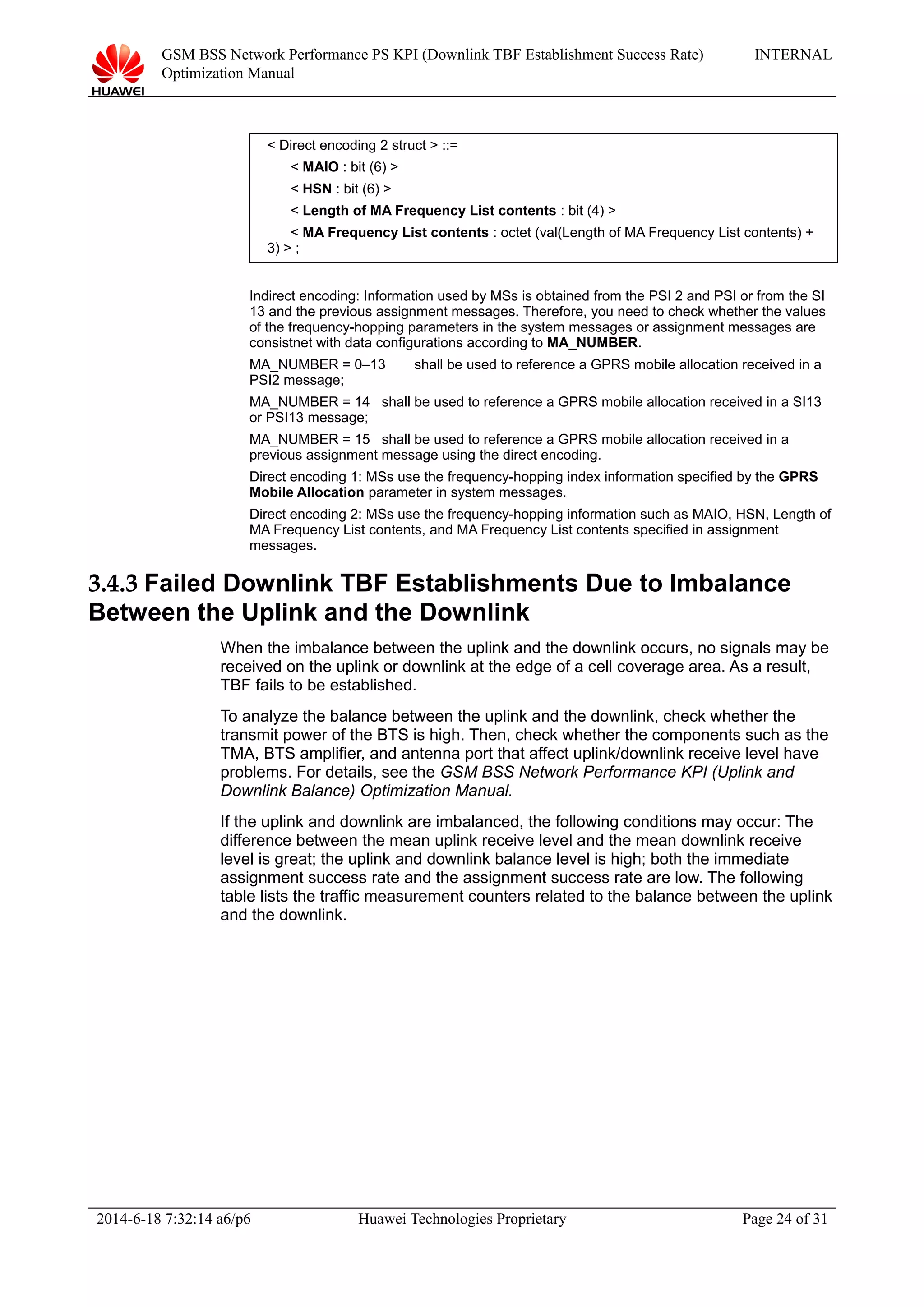 GSM BSS Network Performance PS KPI (Downlink TBF Establishment Success Rate)
Optimization Manual
INTERNAL
< Direct encoding 2 struct > ::=
< MAIO : bit (6) >
< HSN : bit (6) >
< Length of MA Frequency List contents : bit (4) >
< MA Frequency List contents : octet (val(Length of MA Frequency List contents) +
3) > ;
Indirect encoding: Information used by MSs is obtained from the PSI 2 and PSI or from the SI
13 and the previous assignment messages. Therefore, you need to check whether the values
of the frequency-hopping parameters in the system messages or assignment messages are
consistnet with data configurations according to MA_NUMBER.
MA_NUMBER = 0–13 shall be used to reference a GPRS mobile allocation received in a
PSI2 message;
MA_NUMBER = 14 shall be used to reference a GPRS mobile allocation received in a SI13
or PSI13 message;
MA_NUMBER = 15 shall be used to reference a GPRS mobile allocation received in a
previous assignment message using the direct encoding.
Direct encoding 1: MSs use the frequency-hopping index information specified by the GPRS
Mobile Allocation parameter in system messages.
Direct encoding 2: MSs use the frequency-hopping information such as MAIO, HSN, Length of
MA Frequency List contents, and MA Frequency List contents specified in assignment
messages.
3.4.3 Failed Downlink TBF Establishments Due to Imbalance
Between the Uplink and the Downlink
When the imbalance between the uplink and the downlink occurs, no signals may be
received on the uplink or downlink at the edge of a cell coverage area. As a result,
TBF fails to be established.
To analyze the balance between the uplink and the downlink, check whether the
transmit power of the BTS is high. Then, check whether the components such as the
TMA, BTS amplifier, and antenna port that affect uplink/downlink receive level have
problems. For details, see the GSM BSS Network Performance KPI (Uplink and
Downlink Balance) Optimization Manual.
If the uplink and downlink are imbalanced, the following conditions may occur: The
difference between the mean uplink receive level and the mean downlink receive
level is great; the uplink and downlink balance level is high; both the immediate
assignment success rate and the assignment success rate are low. The following
table lists the traffic measurement counters related to the balance between the uplink
and the downlink.
2014-6-18 7:32:14 a6/p6 Huawei Technologies Proprietary Page 24 of 31
 