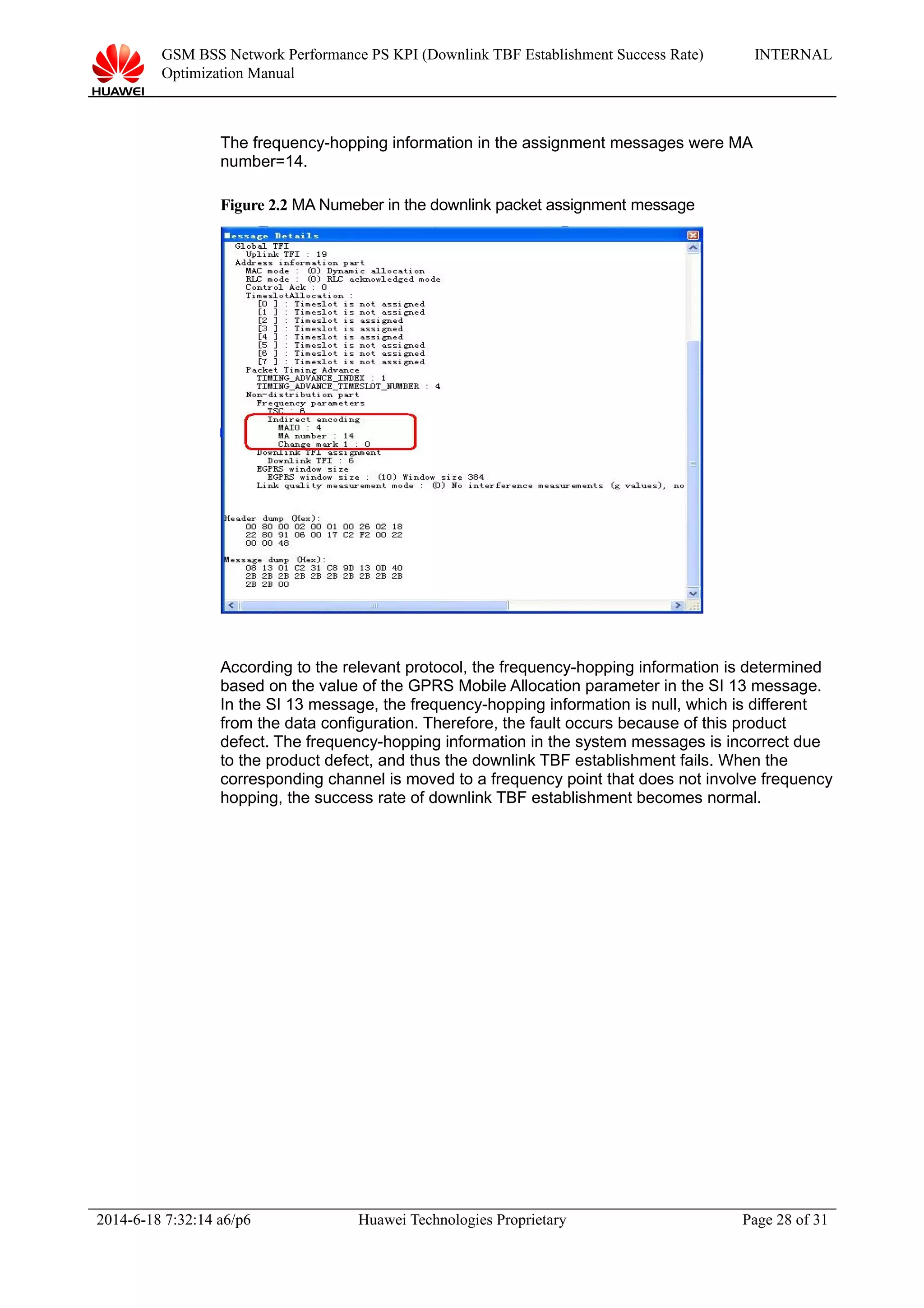 GSM BSS Network Performance PS KPI (Downlink TBF Establishment Success Rate)
Optimization Manual
INTERNAL
The frequency-hopping information in the assignment messages were MA
number=14.
Figure 2.2 MA Numeber in the downlink packet assignment message
According to the relevant protocol, the frequency-hopping information is determined
based on the value of the GPRS Mobile Allocation parameter in the SI 13 message.
In the SI 13 message, the frequency-hopping information is null, which is different
from the data configuration. Therefore, the fault occurs because of this product
defect. The frequency-hopping information in the system messages is incorrect due
to the product defect, and thus the downlink TBF establishment fails. When the
corresponding channel is moved to a frequency point that does not involve frequency
hopping, the success rate of downlink TBF establishment becomes normal.
2014-6-18 7:32:14 a6/p6 Huawei Technologies Proprietary Page 28 of 31
 