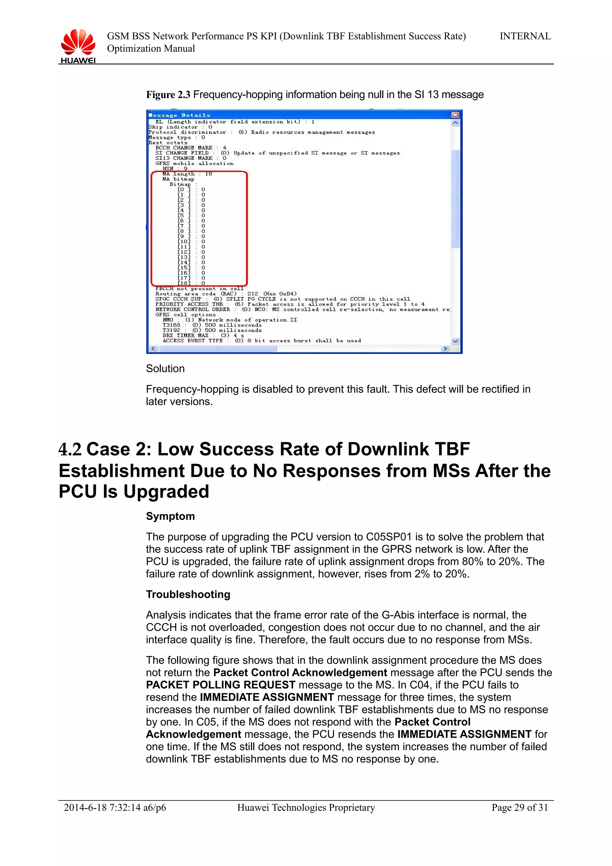 GSM BSS Network Performance PS KPI (Downlink TBF Establishment Success Rate)
Optimization Manual
INTERNAL
Figure 2.3 Frequency-hopping information being null in the SI 13 message
Solution
Frequency-hopping is disabled to prevent this fault. This defect will be rectified in
later versions.
4.2 Case 2: Low Success Rate of Downlink TBF
Establishment Due to No Responses from MSs After the
PCU Is Upgraded
Symptom
The purpose of upgrading the PCU version to C05SP01 is to solve the problem that
the success rate of uplink TBF assignment in the GPRS network is low. After the
PCU is upgraded, the failure rate of uplink assignment drops from 80% to 20%. The
failure rate of downlink assignment, however, rises from 2% to 20%.
Troubleshooting
Analysis indicates that the frame error rate of the G-Abis interface is normal, the
CCCH is not overloaded, congestion does not occur due to no channel, and the air
interface quality is fine. Therefore, the fault occurs due to no response from MSs.
The following figure shows that in the downlink assignment procedure the MS does
not return the Packet Control Acknowledgement message after the PCU sends the
PACKET POLLING REQUEST message to the MS. In C04, if the PCU fails to
resend the IMMEDIATE ASSIGNMENT message for three times, the system
increases the number of failed downlink TBF establishments due to MS no response
by one. In C05, if the MS does not respond with the Packet Control
Acknowledgement message, the PCU resends the IMMEDIATE ASSIGNMENT for
one time. If the MS still does not respond, the system increases the number of failed
downlink TBF establishments due to MS no response by one.
2014-6-18 7:32:14 a6/p6 Huawei Technologies Proprietary Page 29 of 31
 