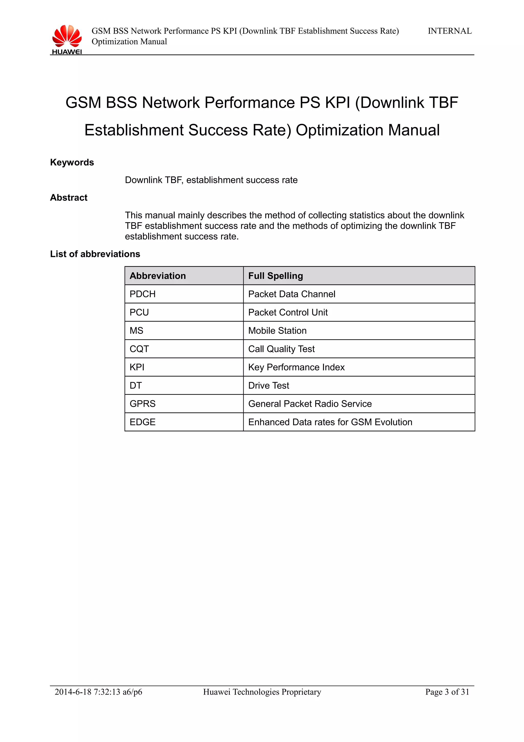 GSM BSS Network Performance PS KPI (Downlink TBF Establishment Success Rate)
Optimization Manual
INTERNAL
GSM BSS Network Performance PS KPI (Downlink TBF
Establishment Success Rate) Optimization Manual
Keywords
Downlink TBF, establishment success rate
Abstract
This manual mainly describes the method of collecting statistics about the downlink
TBF establishment success rate and the methods of optimizing the downlink TBF
establishment success rate.
List of abbreviations
Abbreviation Full Spelling
PDCH Packet Data Channel
PCU Packet Control Unit
MS Mobile Station
CQT Call Quality Test
KPI Key Performance Index
DT Drive Test
GPRS General Packet Radio Service
EDGE Enhanced Data rates for GSM Evolution
2014-6-18 7:32:13 a6/p6 Huawei Technologies Proprietary Page 3 of 31
 