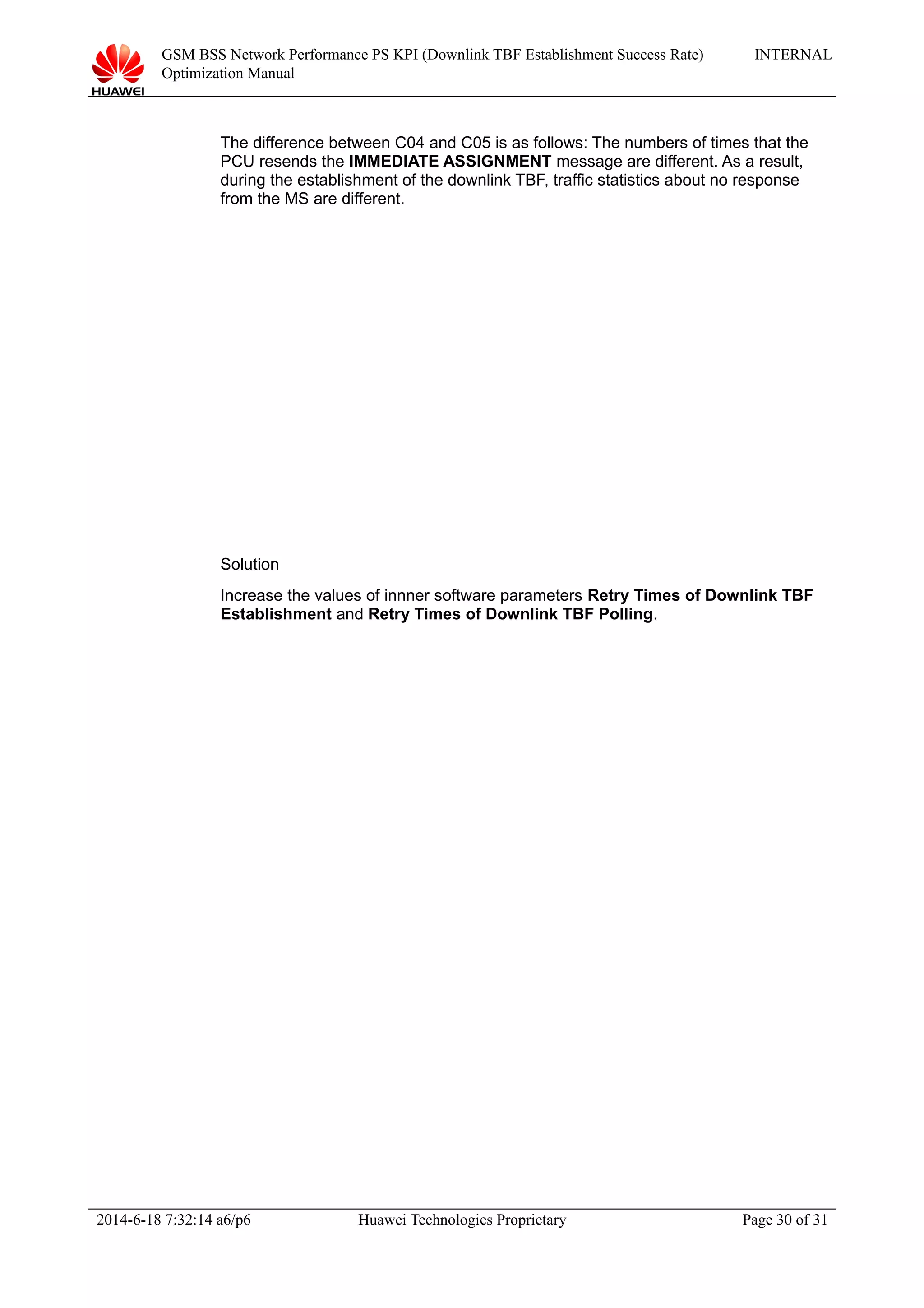 GSM BSS Network Performance PS KPI (Downlink TBF Establishment Success Rate)
Optimization Manual
INTERNAL
The difference between C04 and C05 is as follows: The numbers of times that the
PCU resends the IMMEDIATE ASSIGNMENT message are different. As a result,
during the establishment of the downlink TBF, traffic statistics about no response
from the MS are different.
Solution
Increase the values of innner software parameters Retry Times of Downlink TBF
Establishment and Retry Times of Downlink TBF Polling.
2014-6-18 7:32:14 a6/p6 Huawei Technologies Proprietary Page 30 of 31
 