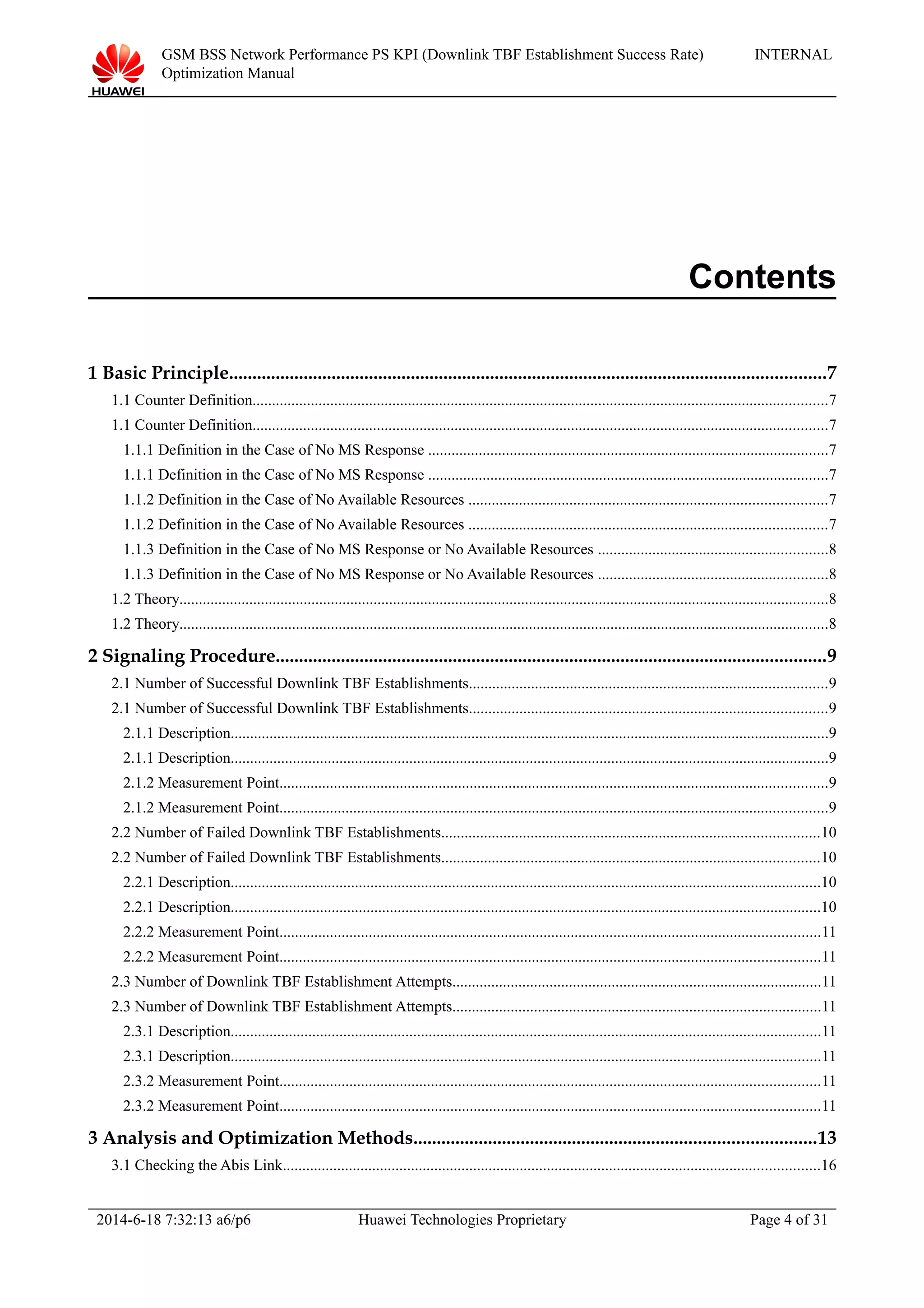 GSM BSS Network Performance PS KPI (Downlink TBF Establishment Success Rate)
Optimization Manual
INTERNAL
Contents
1 Basic Principle................................................................................................................................7
1.1 Counter Definition....................................................................................................................................................7
1.1 Counter Definition....................................................................................................................................................7
1.1.1 Definition in the Case of No MS Response .......................................................................................................7
1.1.1 Definition in the Case of No MS Response .......................................................................................................7
1.1.2 Definition in the Case of No Available Resources ............................................................................................7
1.1.2 Definition in the Case of No Available Resources ............................................................................................7
1.1.3 Definition in the Case of No MS Response or No Available Resources ...........................................................8
1.1.3 Definition in the Case of No MS Response or No Available Resources ...........................................................8
1.2 Theory.......................................................................................................................................................................8
1.2 Theory.......................................................................................................................................................................8
2 Signaling Procedure......................................................................................................................9
2.1 Number of Successful Downlink TBF Establishments............................................................................................9
2.1 Number of Successful Downlink TBF Establishments............................................................................................9
2.1.1 Description..........................................................................................................................................................9
2.1.1 Description..........................................................................................................................................................9
2.1.2 Measurement Point.............................................................................................................................................9
2.1.2 Measurement Point.............................................................................................................................................9
2.2 Number of Failed Downlink TBF Establishments.................................................................................................10
2.2 Number of Failed Downlink TBF Establishments.................................................................................................10
2.2.1 Description........................................................................................................................................................10
2.2.1 Description........................................................................................................................................................10
2.2.2 Measurement Point...........................................................................................................................................11
2.2.2 Measurement Point...........................................................................................................................................11
2.3 Number of Downlink TBF Establishment Attempts...............................................................................................11
2.3 Number of Downlink TBF Establishment Attempts...............................................................................................11
2.3.1 Description........................................................................................................................................................11
2.3.1 Description........................................................................................................................................................11
2.3.2 Measurement Point...........................................................................................................................................11
2.3.2 Measurement Point...........................................................................................................................................11
3 Analysis and Optimization Methods......................................................................................13
3.1 Checking the Abis Link..........................................................................................................................................16
2014-6-18 7:32:13 a6/p6 Huawei Technologies Proprietary Page 4 of 31
 
