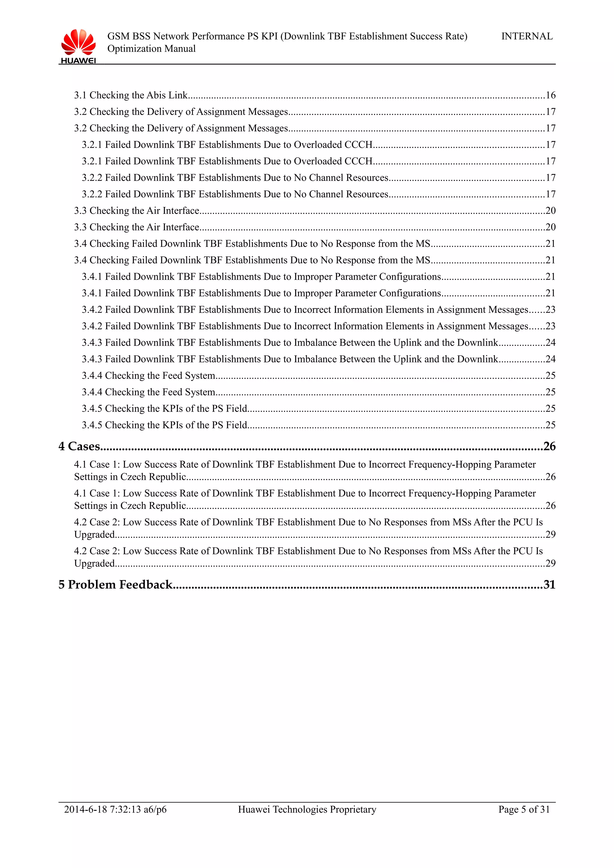 GSM BSS Network Performance PS KPI (Downlink TBF Establishment Success Rate)
Optimization Manual
INTERNAL
3.1 Checking the Abis Link..........................................................................................................................................16
3.2 Checking the Delivery of Assignment Messages...................................................................................................17
3.2 Checking the Delivery of Assignment Messages...................................................................................................17
3.2.1 Failed Downlink TBF Establishments Due to Overloaded CCCH..................................................................17
3.2.1 Failed Downlink TBF Establishments Due to Overloaded CCCH..................................................................17
3.2.2 Failed Downlink TBF Establishments Due to No Channel Resources............................................................17
3.2.2 Failed Downlink TBF Establishments Due to No Channel Resources............................................................17
3.3 Checking the Air Interface......................................................................................................................................20
3.3 Checking the Air Interface......................................................................................................................................20
3.4 Checking Failed Downlink TBF Establishments Due to No Response from the MS............................................21
3.4 Checking Failed Downlink TBF Establishments Due to No Response from the MS............................................21
3.4.1 Failed Downlink TBF Establishments Due to Improper Parameter Configurations........................................21
3.4.1 Failed Downlink TBF Establishments Due to Improper Parameter Configurations........................................21
3.4.2 Failed Downlink TBF Establishments Due to Incorrect Information Elements in Assignment Messages......23
3.4.2 Failed Downlink TBF Establishments Due to Incorrect Information Elements in Assignment Messages......23
3.4.3 Failed Downlink TBF Establishments Due to Imbalance Between the Uplink and the Downlink..................24
3.4.3 Failed Downlink TBF Establishments Due to Imbalance Between the Uplink and the Downlink..................24
3.4.4 Checking the Feed System...............................................................................................................................25
3.4.4 Checking the Feed System...............................................................................................................................25
3.4.5 Checking the KPIs of the PS Field...................................................................................................................25
3.4.5 Checking the KPIs of the PS Field...................................................................................................................25
4 Cases...............................................................................................................................................26
4.1 Case 1: Low Success Rate of Downlink TBF Establishment Due to Incorrect Frequency-Hopping Parameter
Settings in Czech Republic...........................................................................................................................................26
4.1 Case 1: Low Success Rate of Downlink TBF Establishment Due to Incorrect Frequency-Hopping Parameter
Settings in Czech Republic...........................................................................................................................................26
4.2 Case 2: Low Success Rate of Downlink TBF Establishment Due to No Responses from MSs After the PCU Is
Upgraded......................................................................................................................................................................29
4.2 Case 2: Low Success Rate of Downlink TBF Establishment Due to No Responses from MSs After the PCU Is
Upgraded......................................................................................................................................................................29
5 Problem Feedback.......................................................................................................................31
2014-6-18 7:32:13 a6/p6 Huawei Technologies Proprietary Page 5 of 31
 