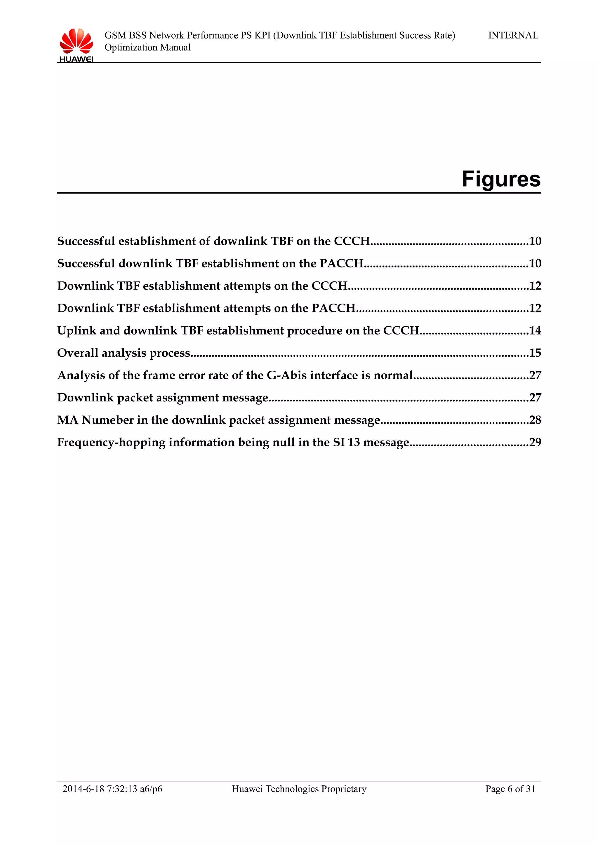 GSM BSS Network Performance PS KPI (Downlink TBF Establishment Success Rate)
Optimization Manual
INTERNAL
Figures
Successful establishment of downlink TBF on the CCCH....................................................10
Successful downlink TBF establishment on the PACCH......................................................10
Downlink TBF establishment attempts on the CCCH............................................................12
Downlink TBF establishment attempts on the PACCH.........................................................12
Uplink and downlink TBF establishment procedure on the CCCH....................................14
Overall analysis process................................................................................................................15
Analysis of the frame error rate of the G-Abis interface is normal......................................27
Downlink packet assignment message......................................................................................27
MA Numeber in the downlink packet assignment message.................................................28
Frequency-hopping information being null in the SI 13 message.......................................29
2014-6-18 7:32:13 a6/p6 Huawei Technologies Proprietary Page 6 of 31
 