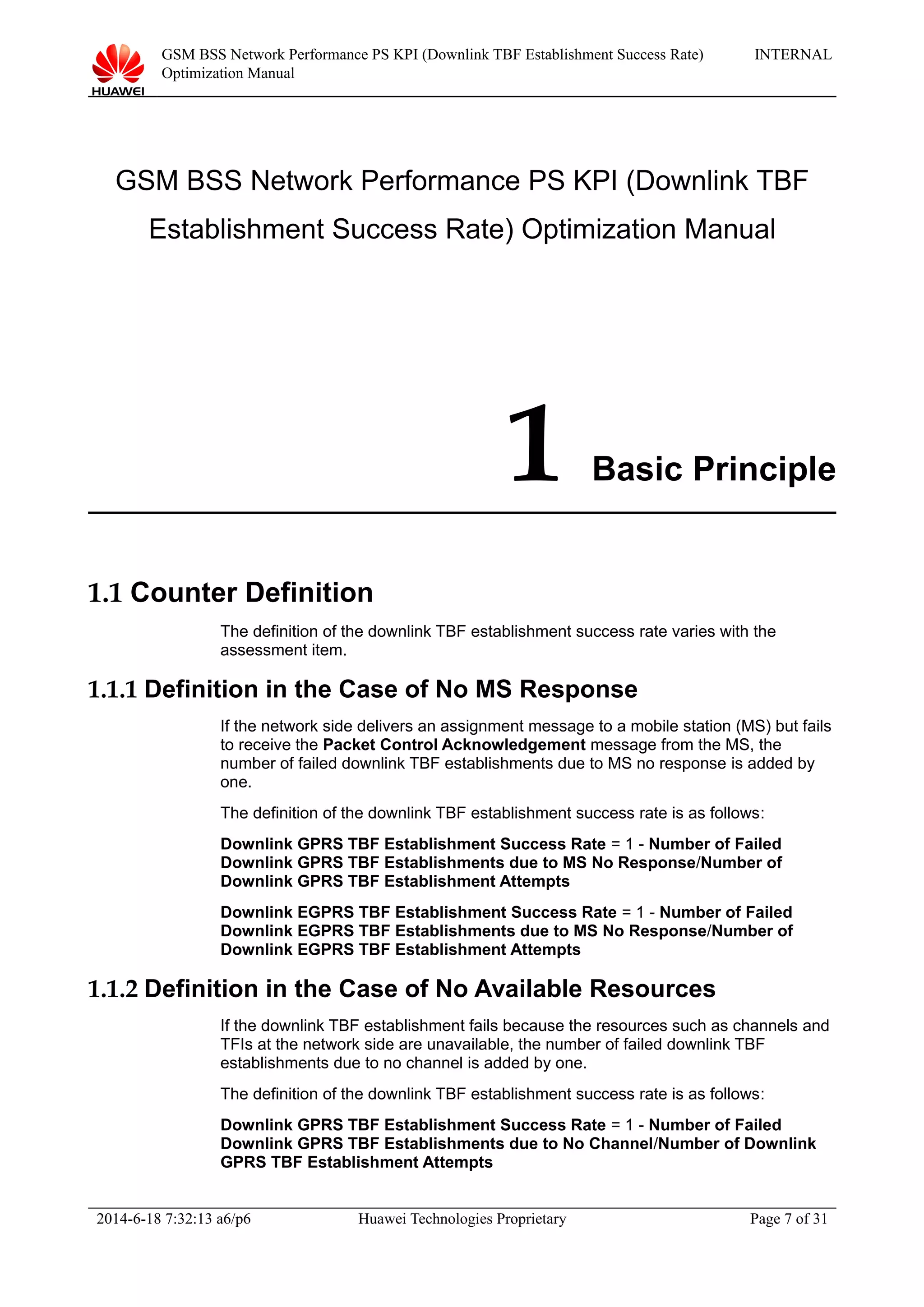GSM BSS Network Performance PS KPI (Downlink TBF Establishment Success Rate)
Optimization Manual
INTERNAL
GSM BSS Network Performance PS KPI (Downlink TBF
Establishment Success Rate) Optimization Manual
1 Basic Principle
1.1 Counter Definition
The definition of the downlink TBF establishment success rate varies with the
assessment item.
1.1.1 Definition in the Case of No MS Response
If the network side delivers an assignment message to a mobile station (MS) but fails
to receive the Packet Control Acknowledgement message from the MS, the
number of failed downlink TBF establishments due to MS no response is added by
one.
The definition of the downlink TBF establishment success rate is as follows:
Downlink GPRS TBF Establishment Success Rate = 1 - Number of Failed
Downlink GPRS TBF Establishments due to MS No Response/Number of
Downlink GPRS TBF Establishment Attempts
Downlink EGPRS TBF Establishment Success Rate = 1 - Number of Failed
Downlink EGPRS TBF Establishments due to MS No Response/Number of
Downlink EGPRS TBF Establishment Attempts
1.1.2 Definition in the Case of No Available Resources
If the downlink TBF establishment fails because the resources such as channels and
TFIs at the network side are unavailable, the number of failed downlink TBF
establishments due to no channel is added by one.
The definition of the downlink TBF establishment success rate is as follows:
Downlink GPRS TBF Establishment Success Rate = 1 - Number of Failed
Downlink GPRS TBF Establishments due to No Channel/Number of Downlink
GPRS TBF Establishment Attempts
2014-6-18 7:32:13 a6/p6 Huawei Technologies Proprietary Page 7 of 31
 