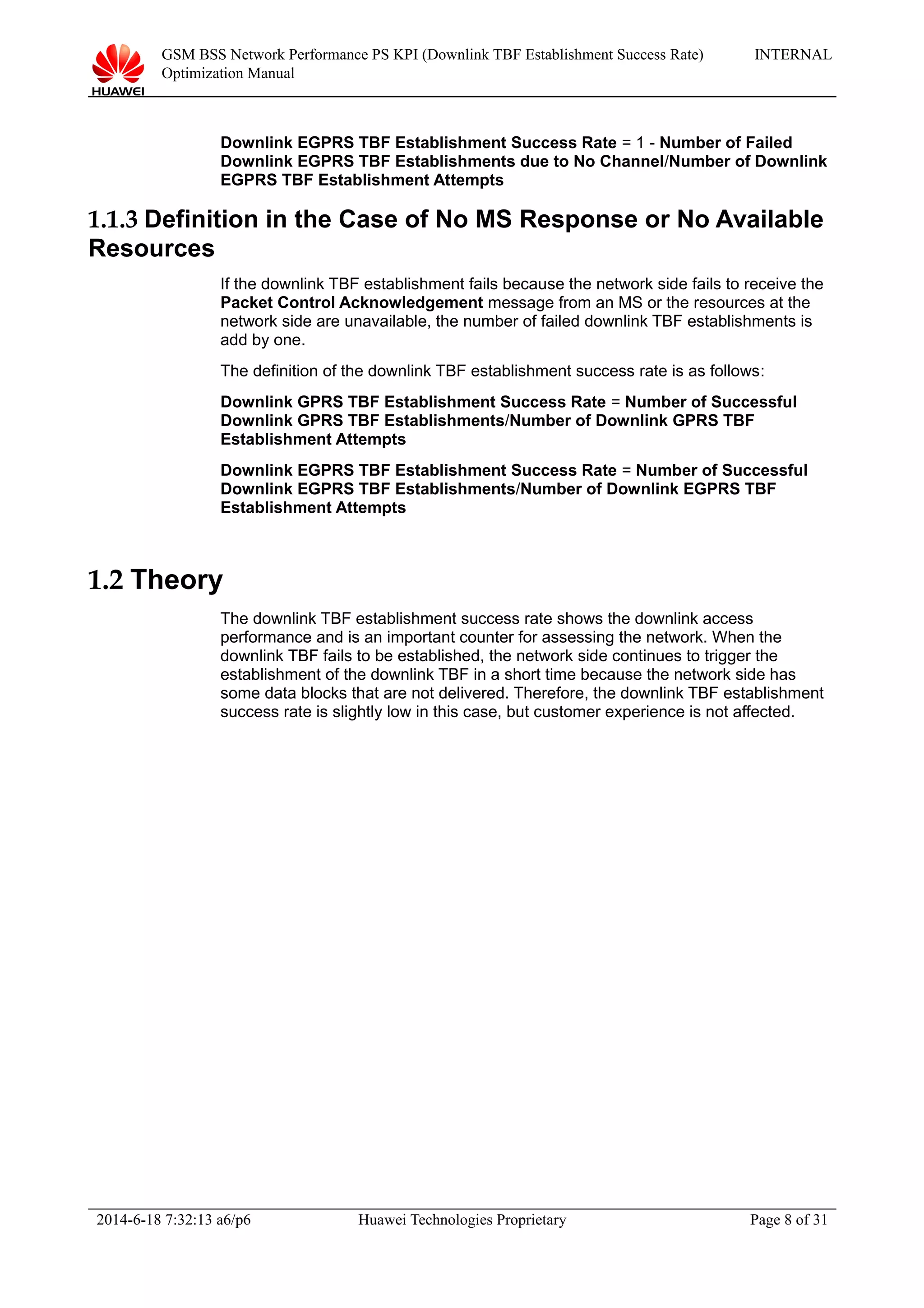 GSM BSS Network Performance PS KPI (Downlink TBF Establishment Success Rate)
Optimization Manual
INTERNAL
Downlink EGPRS TBF Establishment Success Rate = 1 - Number of Failed
Downlink EGPRS TBF Establishments due to No Channel/Number of Downlink
EGPRS TBF Establishment Attempts
1.1.3 Definition in the Case of No MS Response or No Available
Resources
If the downlink TBF establishment fails because the network side fails to receive the
Packet Control Acknowledgement message from an MS or the resources at the
network side are unavailable, the number of failed downlink TBF establishments is
add by one.
The definition of the downlink TBF establishment success rate is as follows:
Downlink GPRS TBF Establishment Success Rate = Number of Successful
Downlink GPRS TBF Establishments/Number of Downlink GPRS TBF
Establishment Attempts
Downlink EGPRS TBF Establishment Success Rate = Number of Successful
Downlink EGPRS TBF Establishments/Number of Downlink EGPRS TBF
Establishment Attempts
1.2 Theory
The downlink TBF establishment success rate shows the downlink access
performance and is an important counter for assessing the network. When the
downlink TBF fails to be established, the network side continues to trigger the
establishment of the downlink TBF in a short time because the network side has
some data blocks that are not delivered. Therefore, the downlink TBF establishment
success rate is slightly low in this case, but customer experience is not affected.
2014-6-18 7:32:13 a6/p6 Huawei Technologies Proprietary Page 8 of 31
 