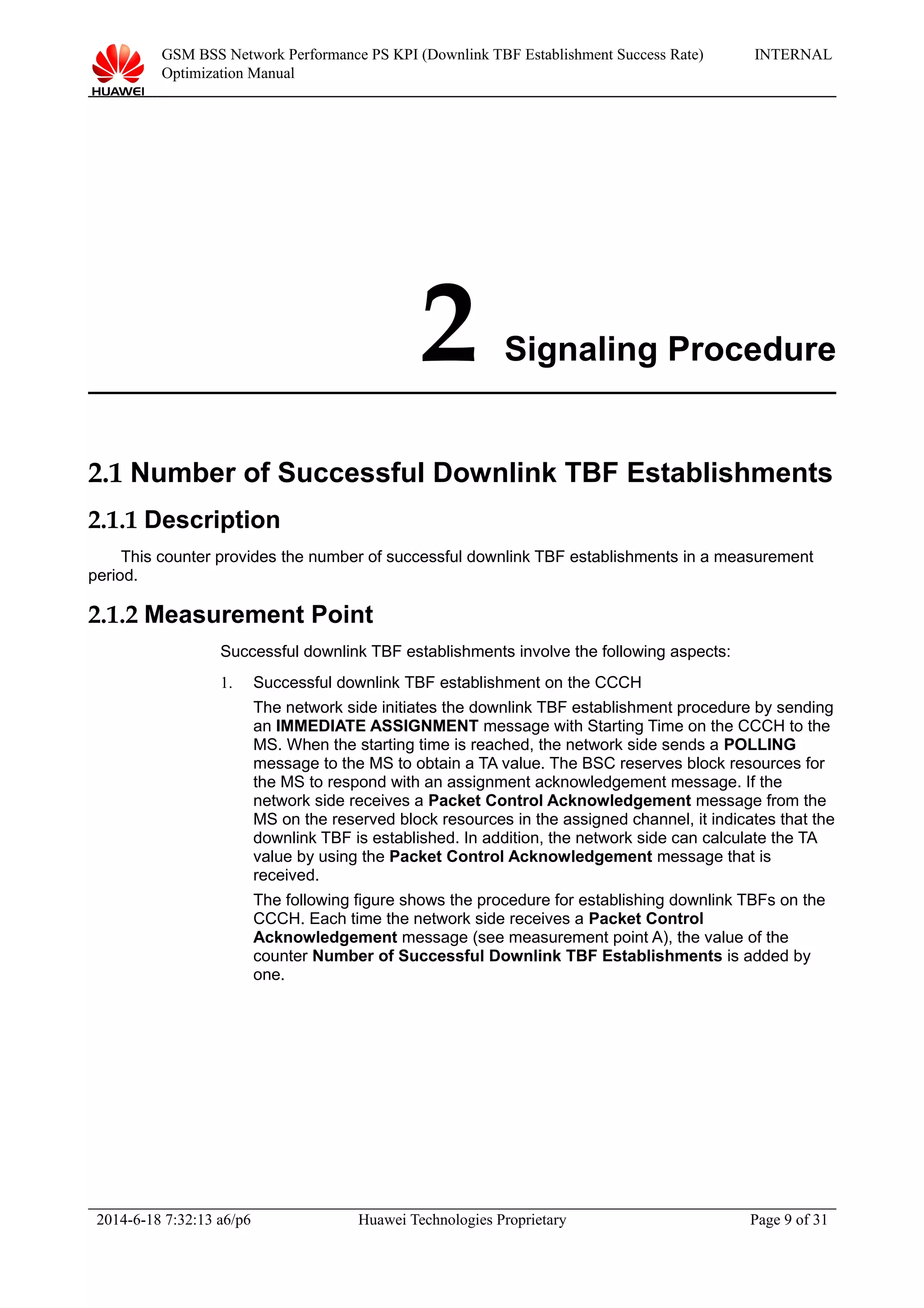 GSM BSS Network Performance PS KPI (Downlink TBF Establishment Success Rate)
Optimization Manual
INTERNAL
2 Signaling Procedure
2.1 Number of Successful Downlink TBF Establishments
2.1.1 Description
This counter provides the number of successful downlink TBF establishments in a measurement
period.
2.1.2 Measurement Point
Successful downlink TBF establishments involve the following aspects:
1. Successful downlink TBF establishment on the CCCH
The network side initiates the downlink TBF establishment procedure by sending
an IMMEDIATE ASSIGNMENT message with Starting Time on the CCCH to the
MS. When the starting time is reached, the network side sends a POLLING
message to the MS to obtain a TA value. The BSC reserves block resources for
the MS to respond with an assignment acknowledgement message. If the
network side receives a Packet Control Acknowledgement message from the
MS on the reserved block resources in the assigned channel, it indicates that the
downlink TBF is established. In addition, the network side can calculate the TA
value by using the Packet Control Acknowledgement message that is
received.
The following figure shows the procedure for establishing downlink TBFs on the
CCCH. Each time the network side receives a Packet Control
Acknowledgement message (see measurement point A), the value of the
counter Number of Successful Downlink TBF Establishments is added by
one.
2014-6-18 7:32:13 a6/p6 Huawei Technologies Proprietary Page 9 of 31
 