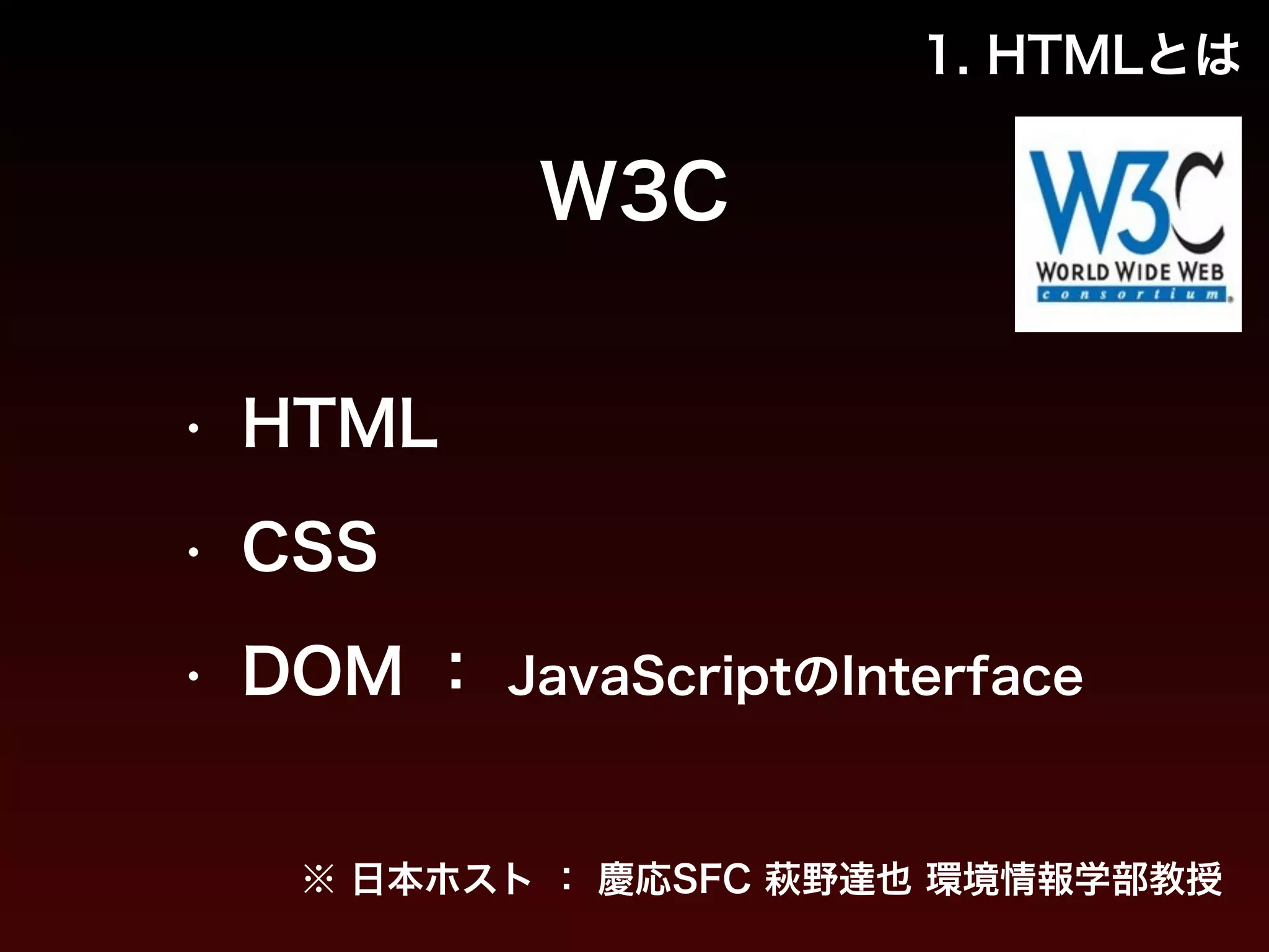 1. HTMLとは 
W3C 
• HTML 
• CSS 
• DOM ： JavaScriptのInterface 
※ 日本ホスト ： 慶応SFC 萩野達也 環境情報学部教授 
 