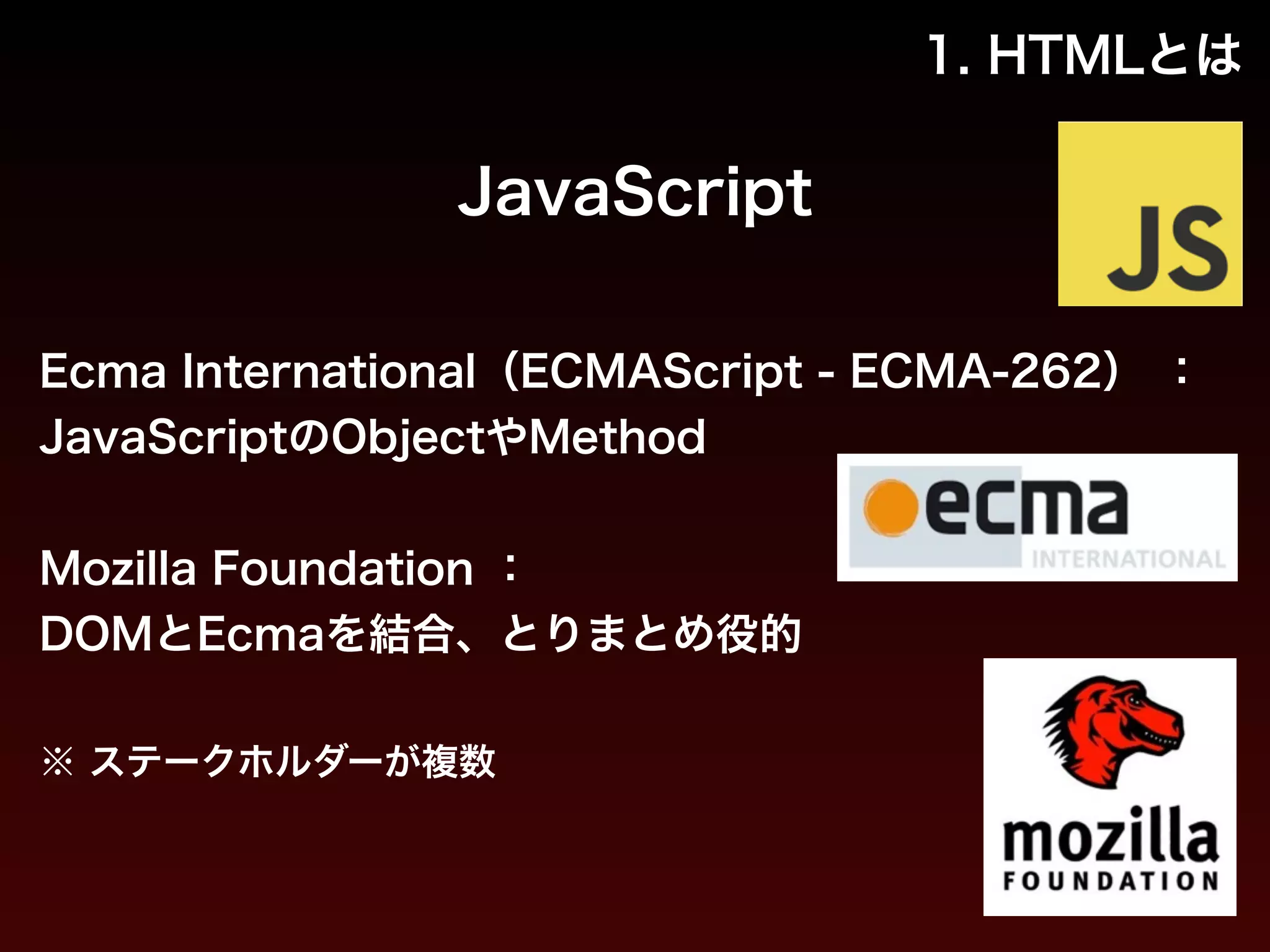 1. HTMLとは 
JavaScript 
Ecma International（ECMAScript - ECMA-262） ： 
JavaScriptのObjectやMethod 
! 
Mozilla Foundation ： 
DOMとEcmaを結合、とりまとめ役的 
! 
※ ステークホルダーが複数 
 