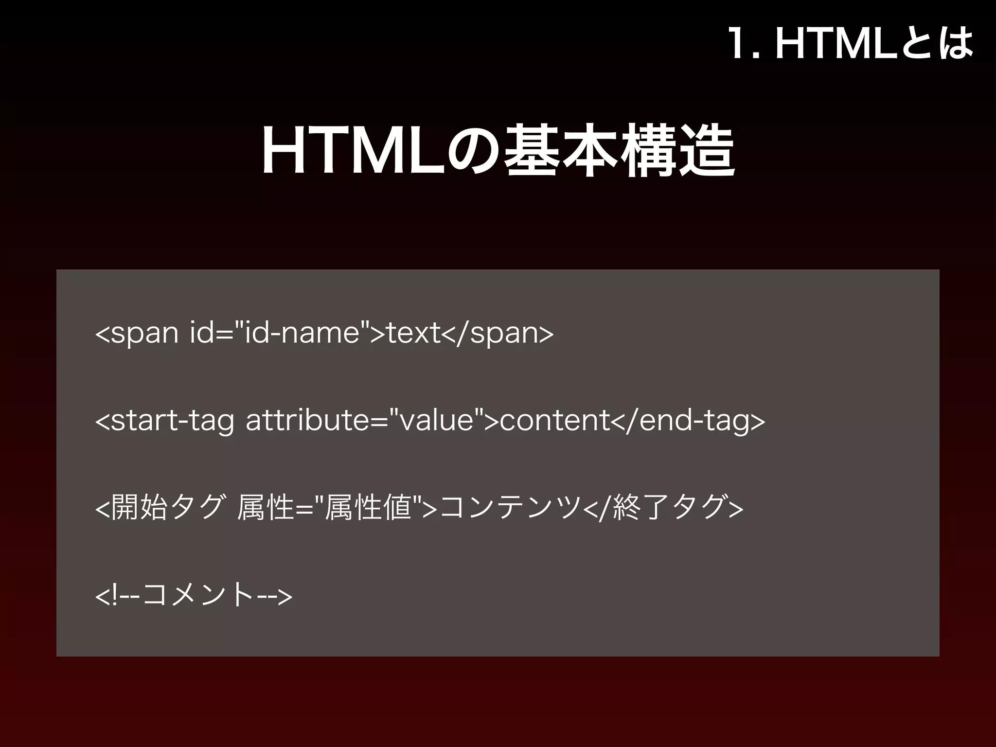 1. HTMLとは 
HTMLの基本構造 
! 
<span id="id-name">text</span> 
! 
<start-tag attribute="value">content</end-tag> 
! 
<開始タグ 属性="属性値">コンテンツ</終了タグ> 
! 
<!--コメント--> 
 