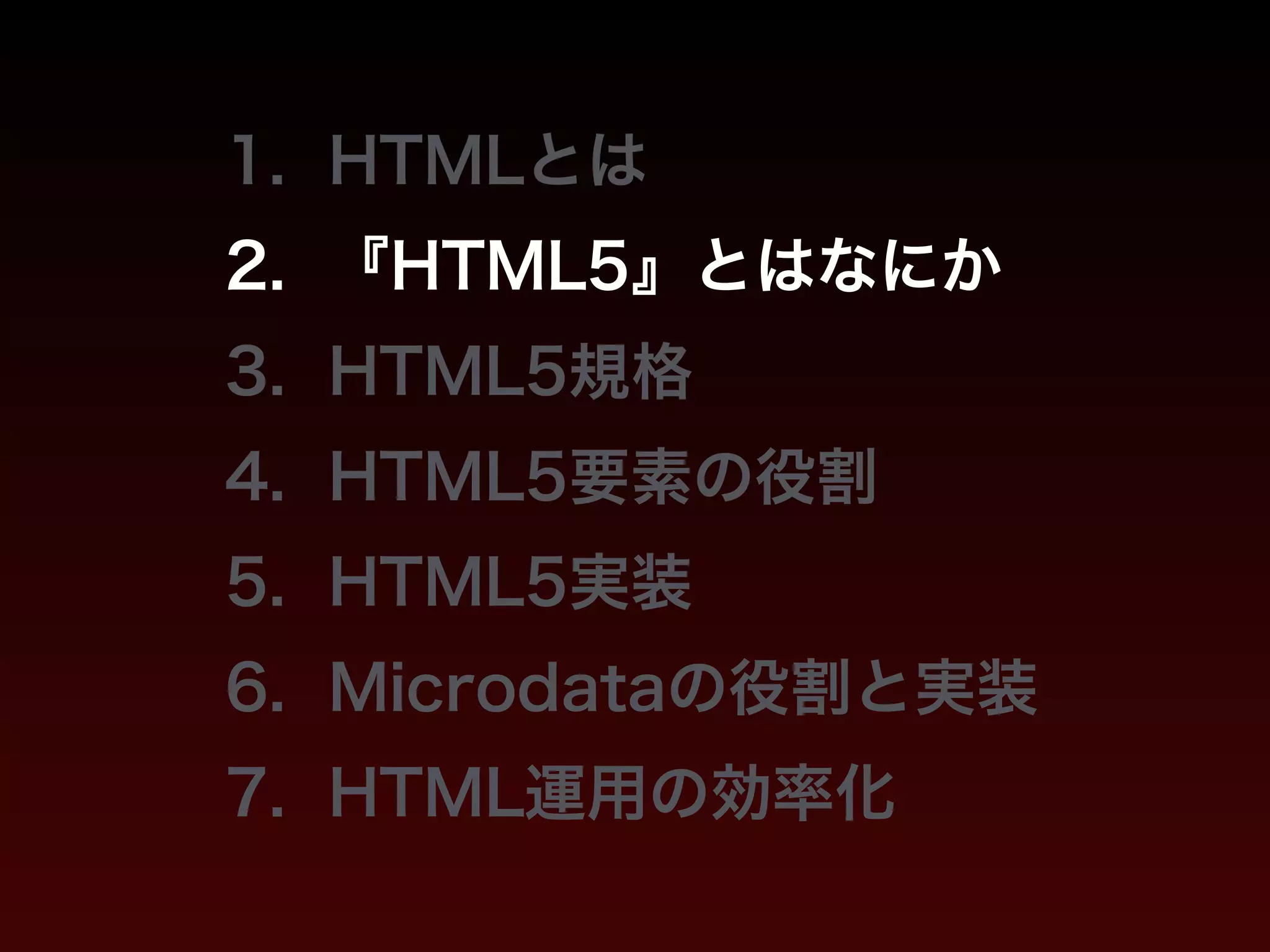 1. HTMLとは 
2. 『HTML5』とはなにか 
3. HTML5規格 
4. HTML5要素の役割 
5. HTML5実装 
6. Microdataの役割と実装 
7. HTML運用の効率化 
 