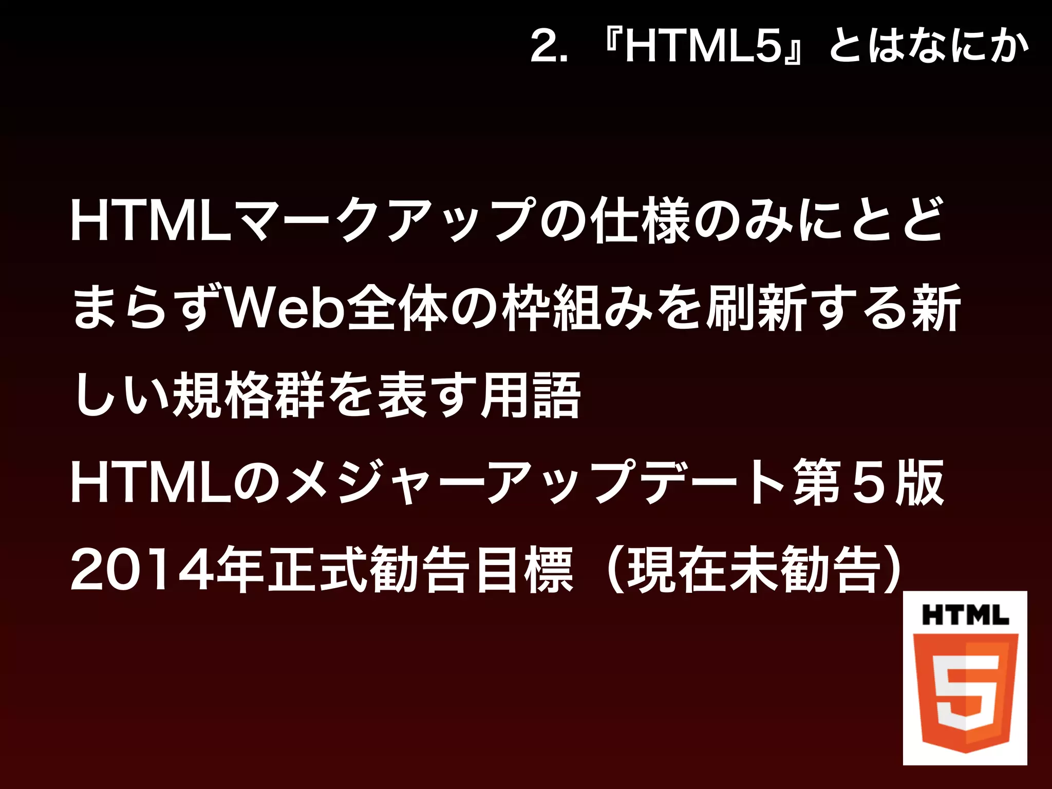 2. 『HTML5』とはなにか 
HTMLマークアップの仕様のみにとど 
まらずWeb全体の枠組みを刷新する新 
しい規格群を表す用語 
HTMLのメジャーアップデート第５版 
2014年正式勧告目標（現在未勧告） 
 