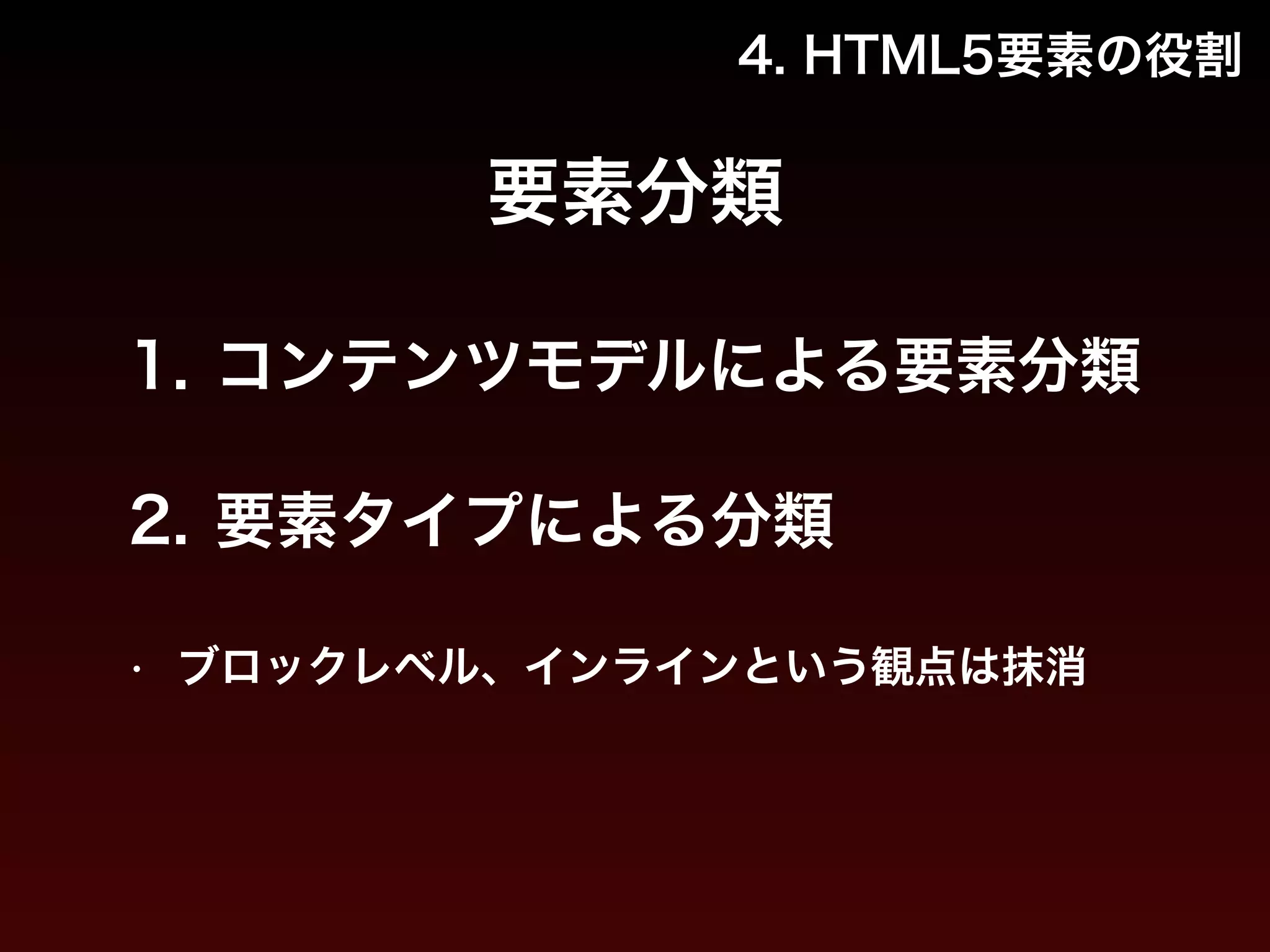 4. HTML5要素の役割 
要素分類 
1. コンテンツモデルによる要素分類 
2. 要素タイプによる分類 
• ブロックレベル、インラインという観点は抹消 
 
