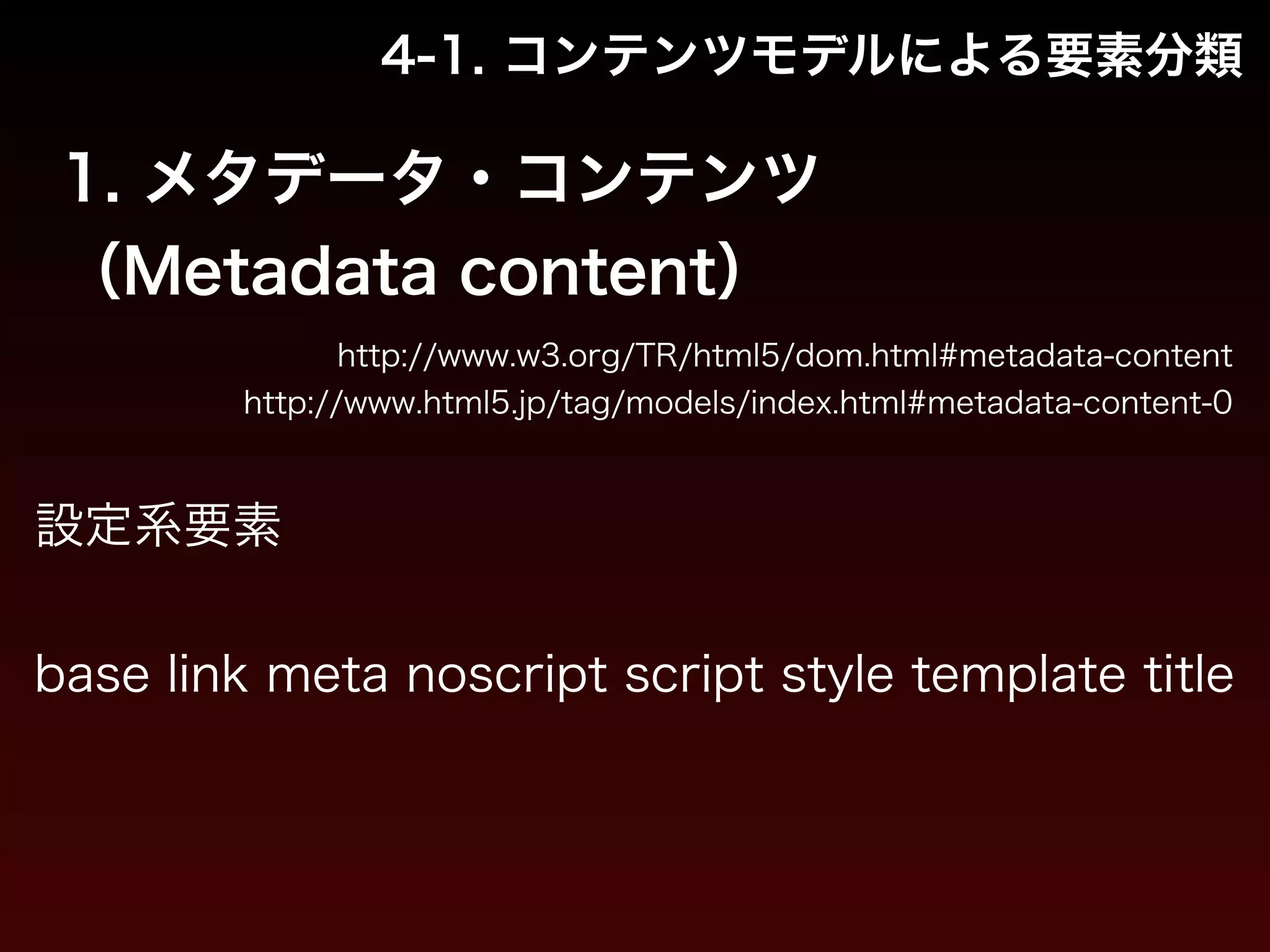 4-1. コンテンツモデルによる要素分類 
1. メタデータ・コンテンツ 
（Metadata content） 
http://www.w3.org/TR/html5/dom.html#metadata-content 
http://www.html5.jp/tag/models/index.html#metadata-content-0 
設定系要素 
! 
base link meta noscript script style template title 
 