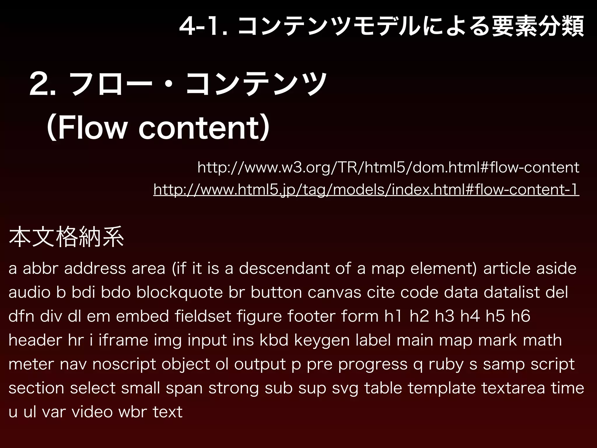 4-1. コンテンツモデルによる要素分類 
2. フロー・コンテンツ 
（Flow content） 
http://www.w3.org/TR/html5/dom.html#flow-content 
http://www.html5.jp/tag/models/index.html#flow-content-1 
本文格納系 
a abbr address area (if it is a descendant of a map element) article aside 
audio b bdi bdo blockquote br button canvas cite code data datalist del 
dfn div dl em embed fieldset figure footer form h1 h2 h3 h4 h5 h6 
header hr i iframe img input ins kbd keygen label main map mark math 
meter nav noscript object ol output p pre progress q ruby s samp script 
section select small span strong sub sup svg table template textarea time 
u ul var video wbr text 
 