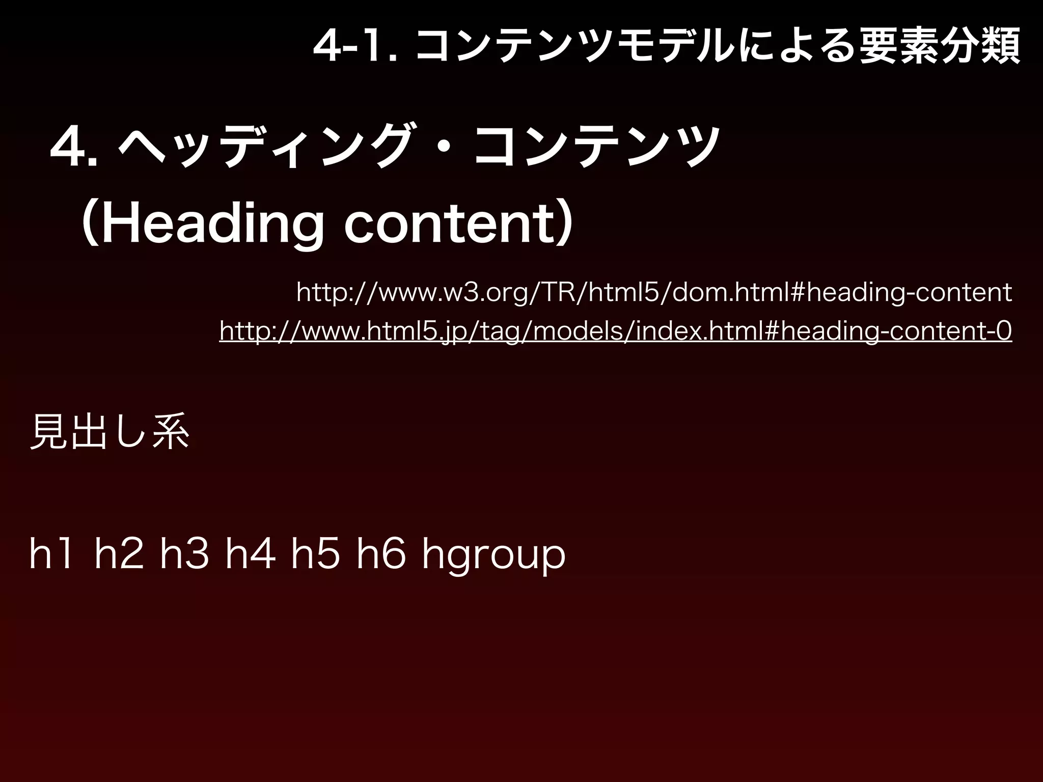 4-1. コンテンツモデルによる要素分類 
4. ヘッディング・コンテンツ 
（Heading content） 
http://www.w3.org/TR/html5/dom.html#heading-content 
http://www.html5.jp/tag/models/index.html#heading-content-0 
見出し系 
! 
h1 h2 h3 h4 h5 h6 hgroup 
 