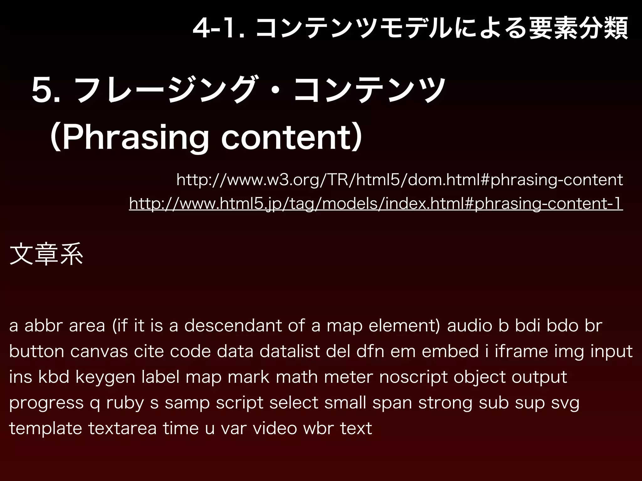 4-1. コンテンツモデルによる要素分類 
5. フレージング・コンテンツ 
（Phrasing content） 
http://www.w3.org/TR/html5/dom.html#phrasing-content 
http://www.html5.jp/tag/models/index.html#phrasing-content-1 
文章系 
! 
a abbr area (if it is a descendant of a map element) audio b bdi bdo br 
button canvas cite code data datalist del dfn em embed i iframe img input 
ins kbd keygen label map mark math meter noscript object output 
progress q ruby s samp script select small span strong sub sup svg 
template textarea time u var video wbr text 
 
