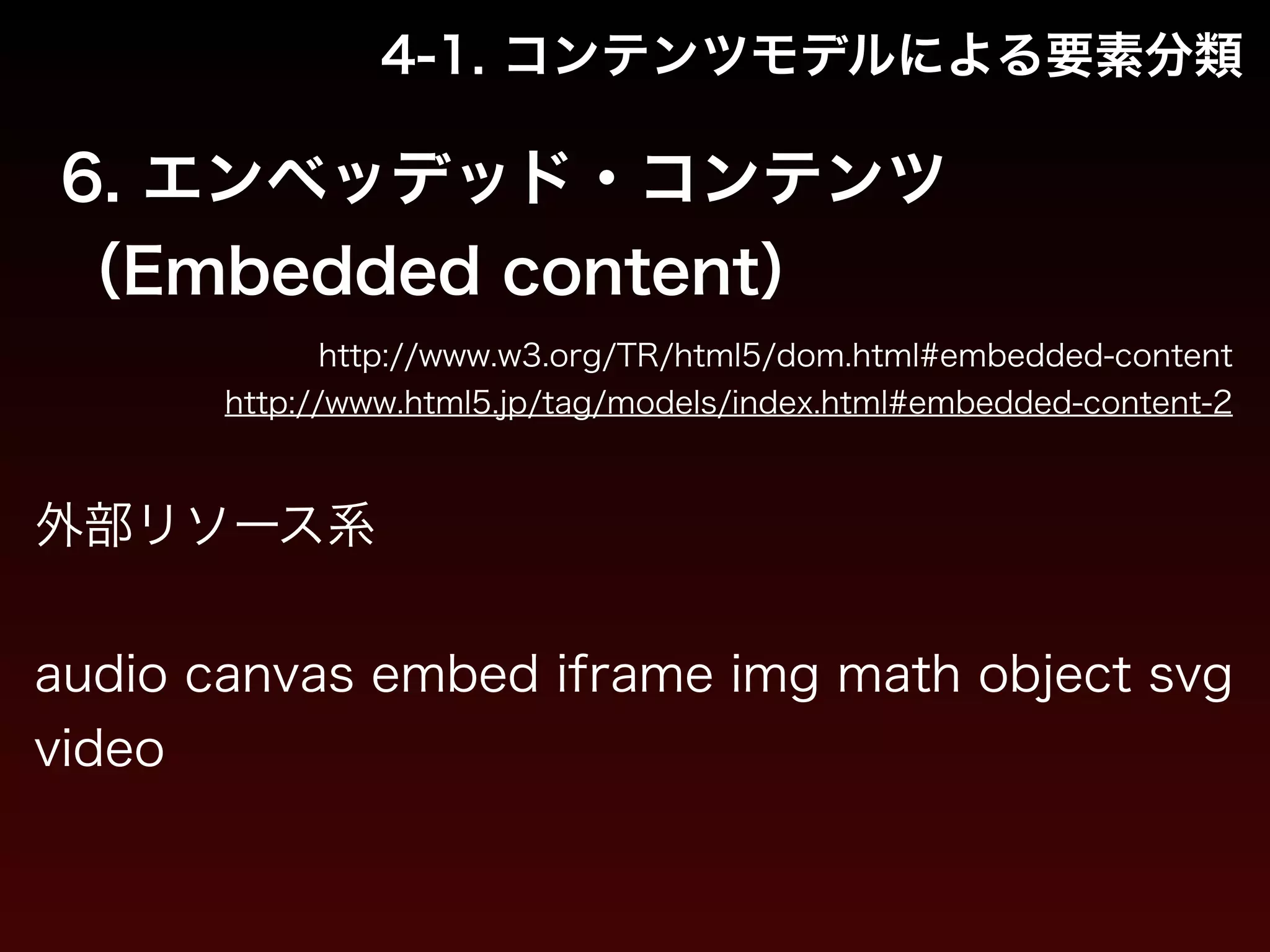 4-1. コンテンツモデルによる要素分類 
6. エンベッデッド・コンテンツ 
（Embedded content） 
http://www.w3.org/TR/html5/dom.html#embedded-content 
http://www.html5.jp/tag/models/index.html#embedded-content-2 
外部リソース系 
! 
audio canvas embed iframe img math object svg 
video 
 