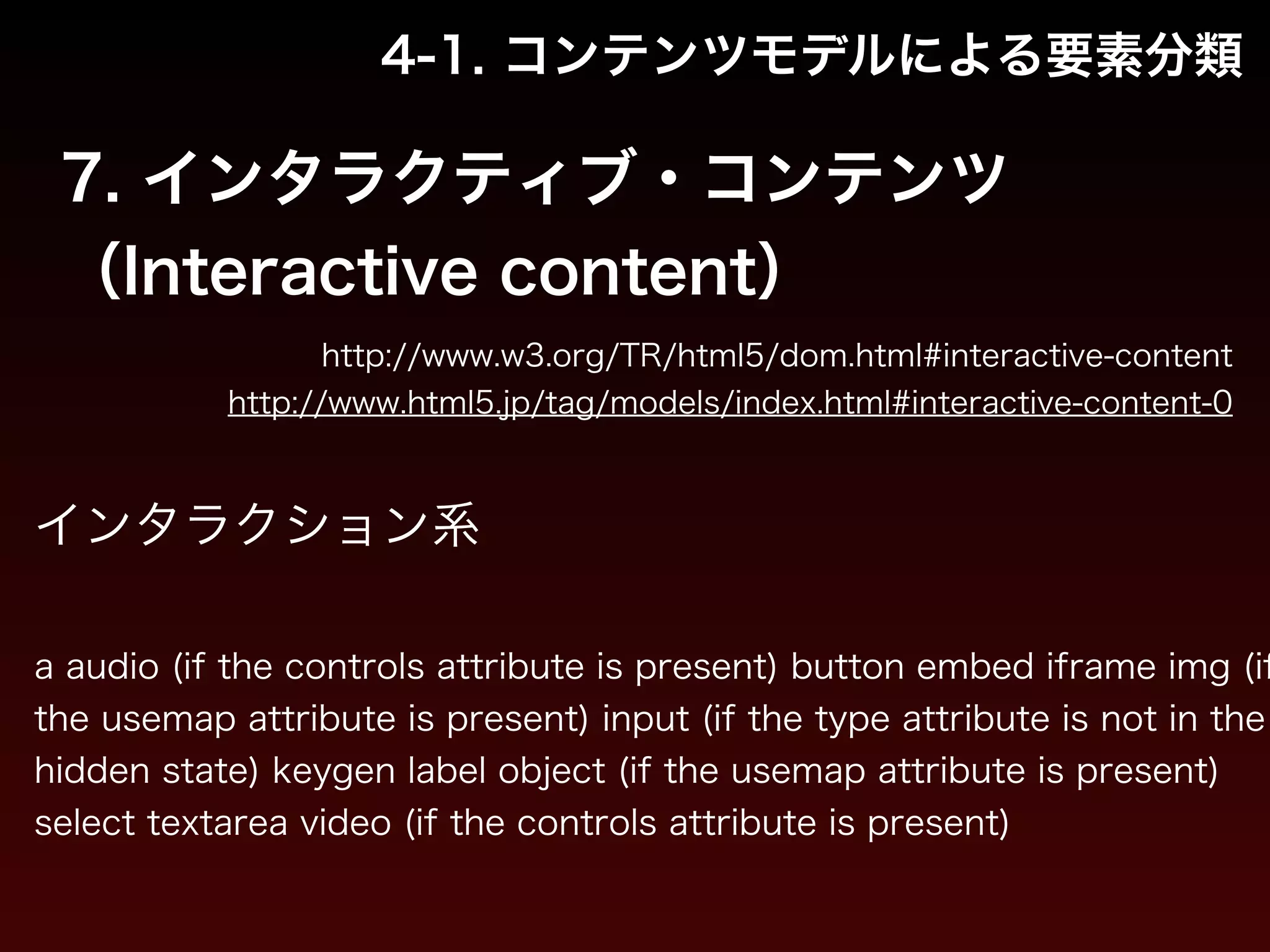4-1. コンテンツモデルによる要素分類 
7. インタラクティブ・コンテンツ 
（Interactive content） 
http://www.w3.org/TR/html5/dom.html#interactive-content 
http://www.html5.jp/tag/models/index.html#interactive-content-0 
インタラクション系 
! 
a audio (if the controls attribute is present) button embed iframe img (if 
the usemap attribute is present) input (if the type attribute is not in the 
hidden state) keygen label object (if the usemap attribute is present) 
select textarea video (if the controls attribute is present) 
 
