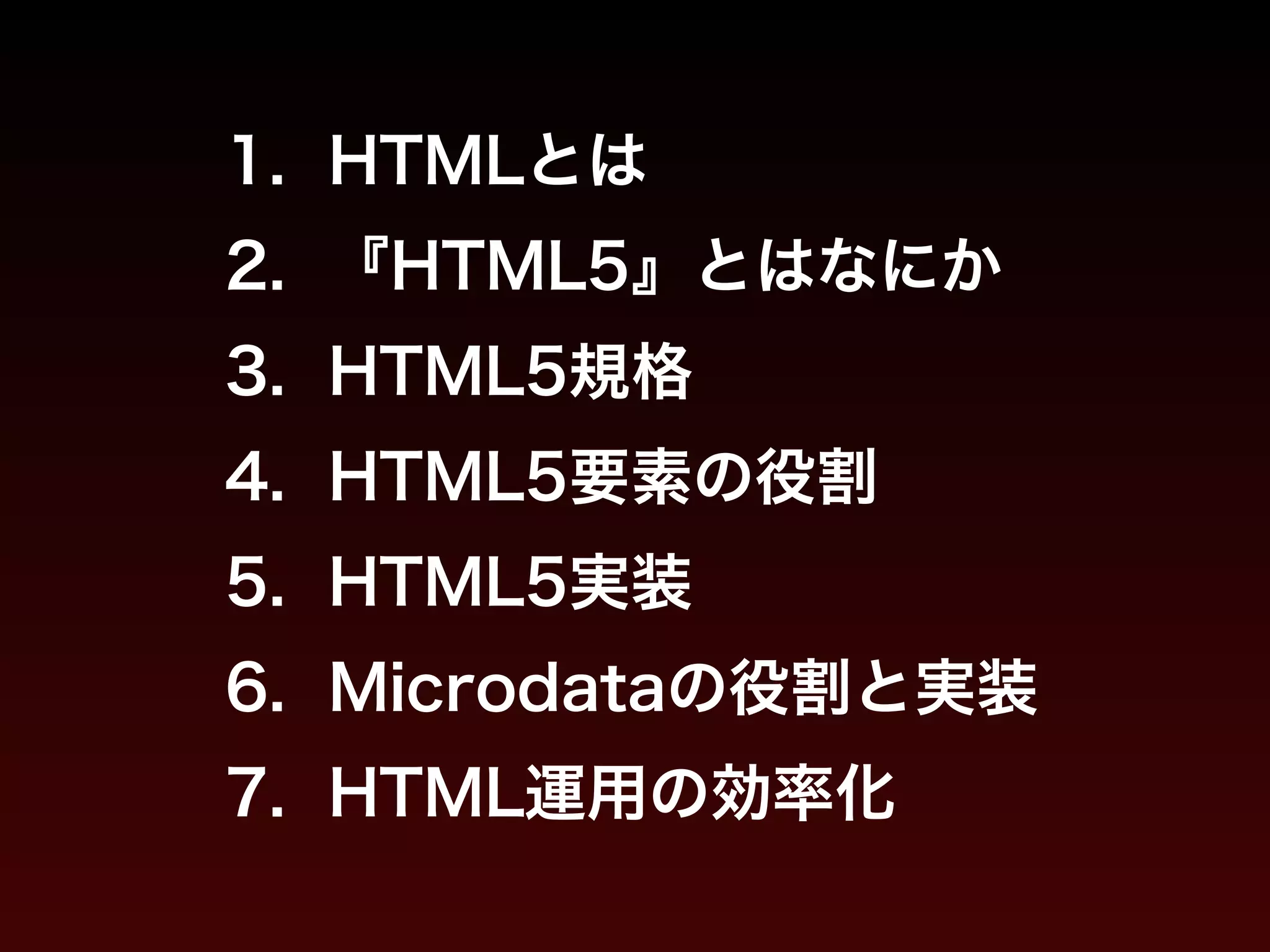 1. HTMLとは 
2. 『HTML5』とはなにか 
3. HTML5規格 
4. HTML5要素の役割 
5. HTML5実装 
6. Microdataの役割と実装 
7. HTML運用の効率化 
 
