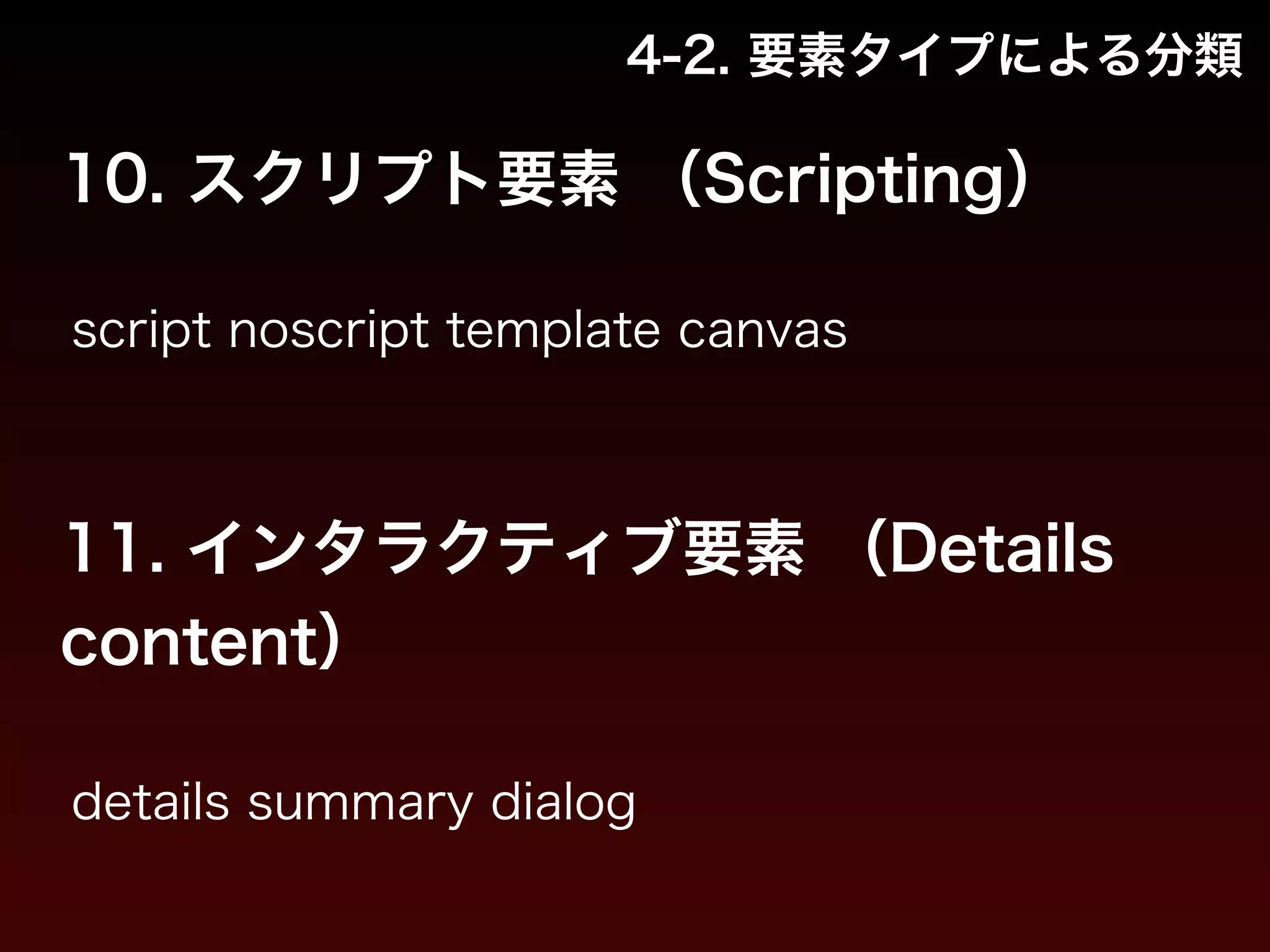 4-2. 要素タイプによる分類 
10. スクリプト要素 （Scripting） 
script noscript template canvas 
11. インタラクティブ要素 （Details 
content） 
details summary dialog 
 