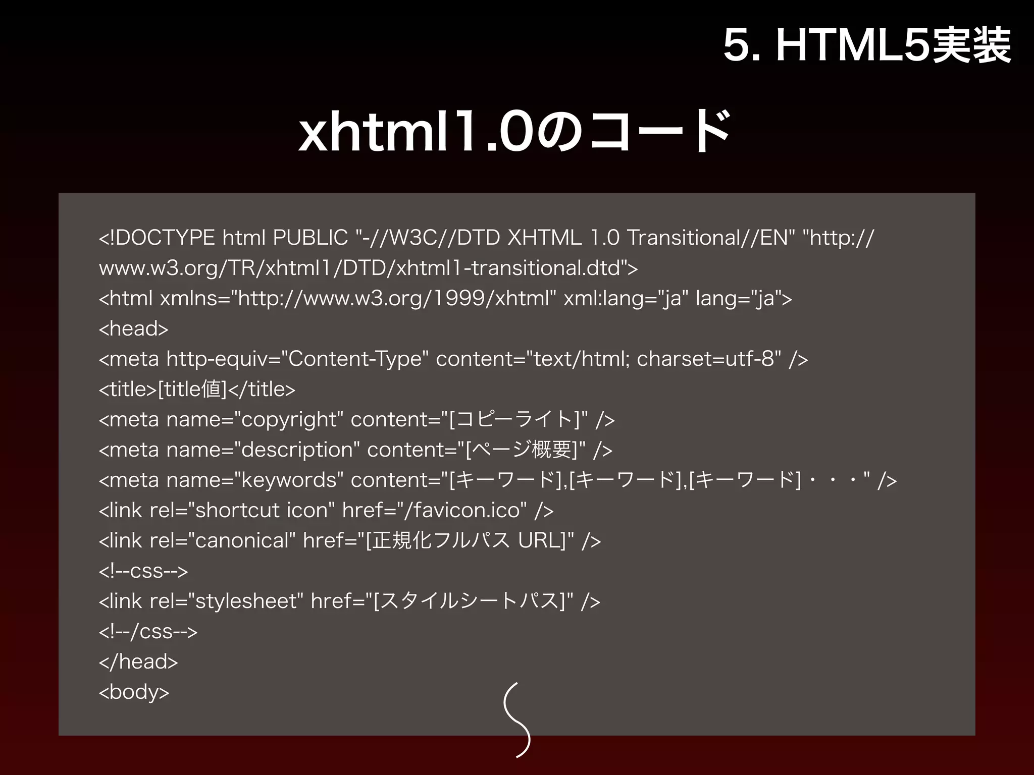 5. HTML5実装 
xhtml1.0のコード 
! 
<!DOCTYPE html PUBLIC "-//W3C//DTD XHTML 1.0 Transitional//EN" "http:// 
www.w3.org/TR/xhtml1/DTD/xhtml1-transitional.dtd"> 
<html xmlns="http://www.w3.org/1999/xhtml" xml:lang="ja" lang="ja"> 
<head> 
<meta http-equiv="Content-Type" content="text/html; charset=utf-8" /> 
<title>[title値]</title> 
<meta name="copyright" content="[コピーライト]" /> 
<meta name="description" content="[ページ概要]" /> 
<meta name="keywords" content="[キーワード],[キーワード],[キーワード]・・・" /> 
<link rel="shortcut icon" href="/favicon.ico" /> 
<link rel="canonical" href="[正規化フルパス URL]" /> 
<!--css--> 
<link rel="stylesheet" href="[スタイルシートパス]" /> 
<!--/css--> 
</head> 
<body> 
 