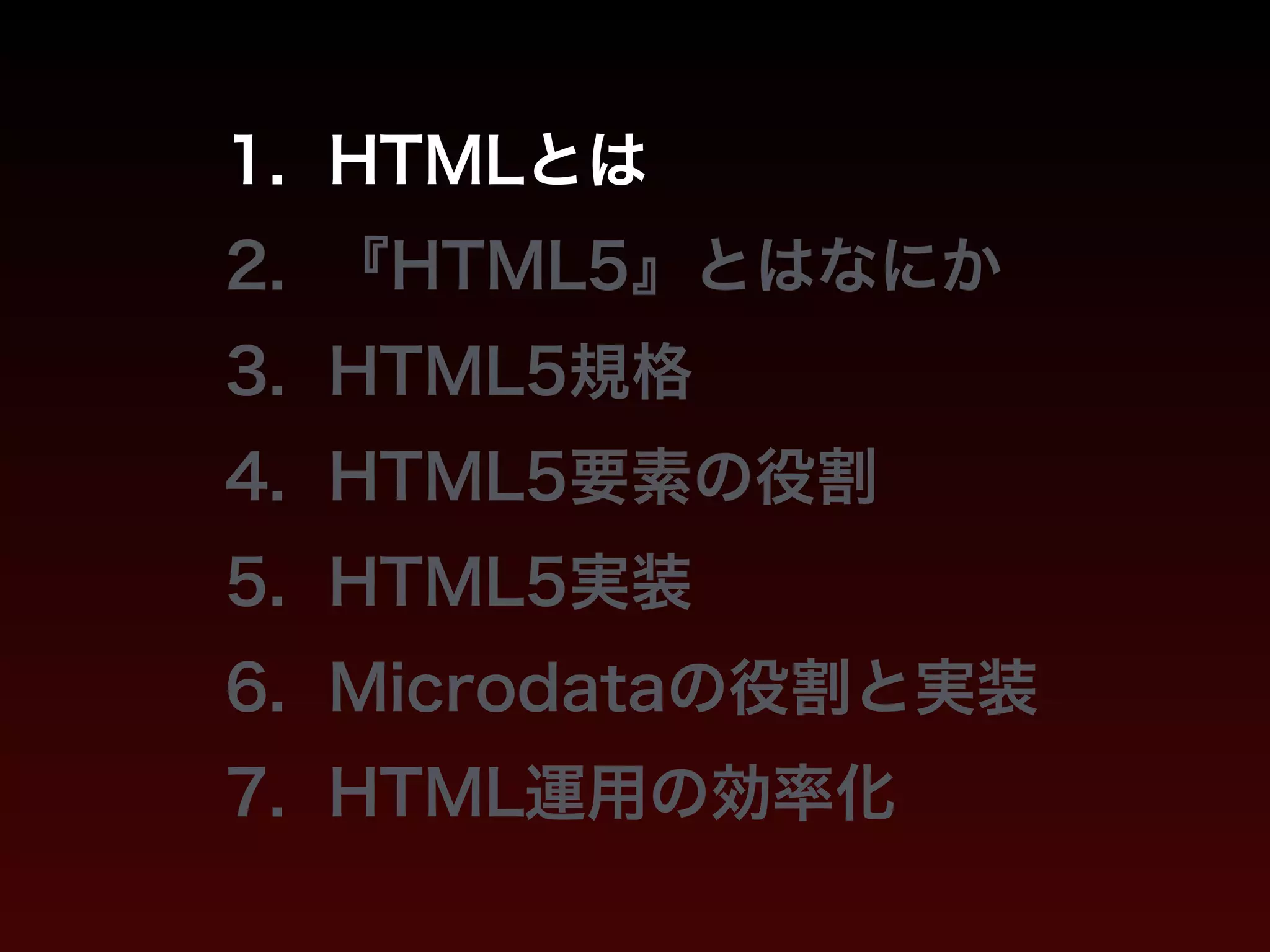 1. HTMLとは 
2. 『HTML5』とはなにか 
3. HTML5規格 
4. HTML5要素の役割 
5. HTML5実装 
6. Microdataの役割と実装 
7. HTML運用の効率化 
 