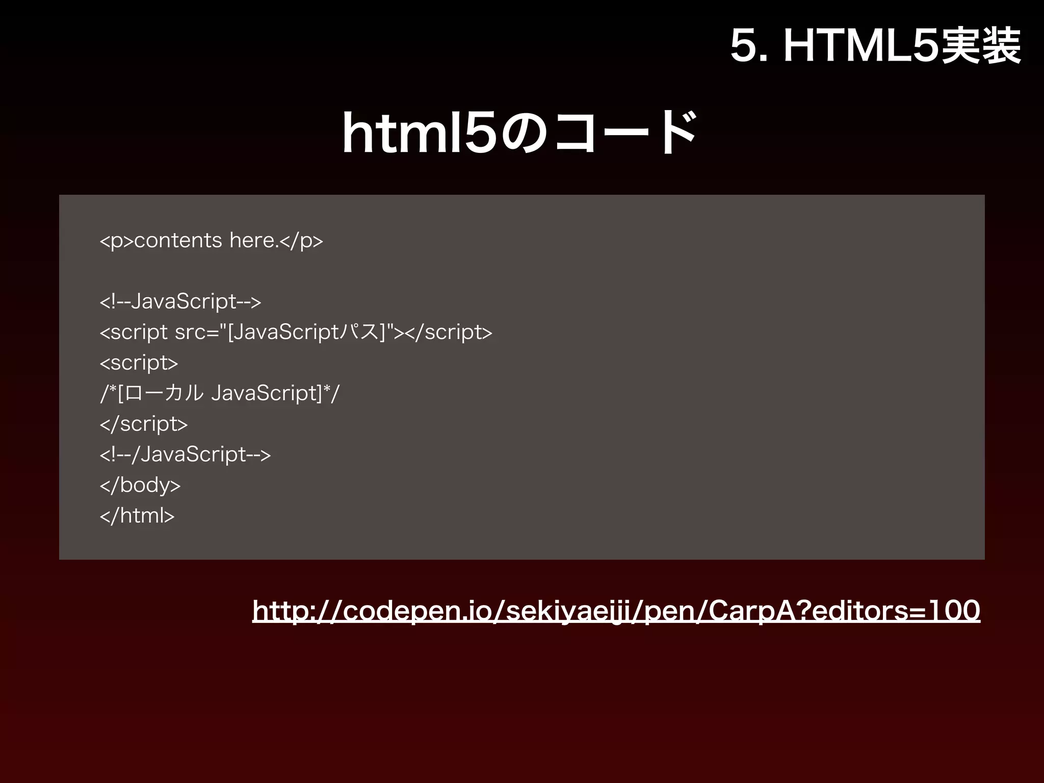 html5のコード 
! 
<p>contents here.</p> 
! 
<!--JavaScript--> 
<script src="[JavaScriptパス]"></script> 
<script> 
/*[ローカル JavaScript]*/ 
</script> 
<!--/JavaScript--> 
</body> 
</html> 
5. HTML5実装 
http://codepen.io/sekiyaeiji/pen/CarpA?editors=100 
 