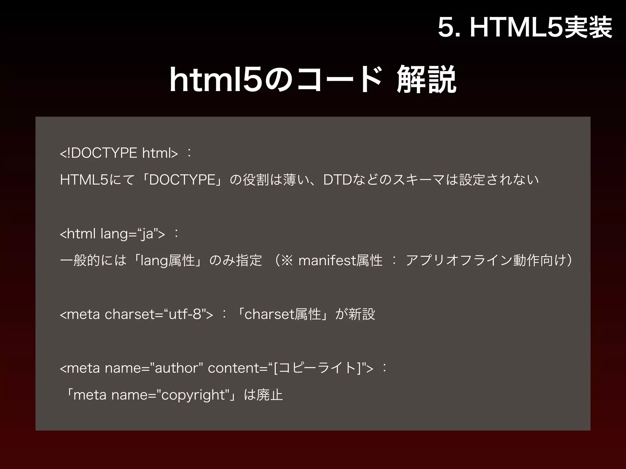 5. HTML5実装 
html5のコード 解説 
! 
<!DOCTYPE html> ： 
HTML5にて「DOCTYPE」の役割は薄い、DTDなどのスキーマは設定されない 
! 
<html lang=“ja"> ： 
一般的には「lang属性」のみ指定 （※ manifest属性 ： アプリオフライン動作向け） 
! 
<meta charset=“utf-8"> ：「charset属性」が新設 
! 
<meta name="author" content=“[コピーライト]"> ： 
「meta name="copyright"」は廃止 
 