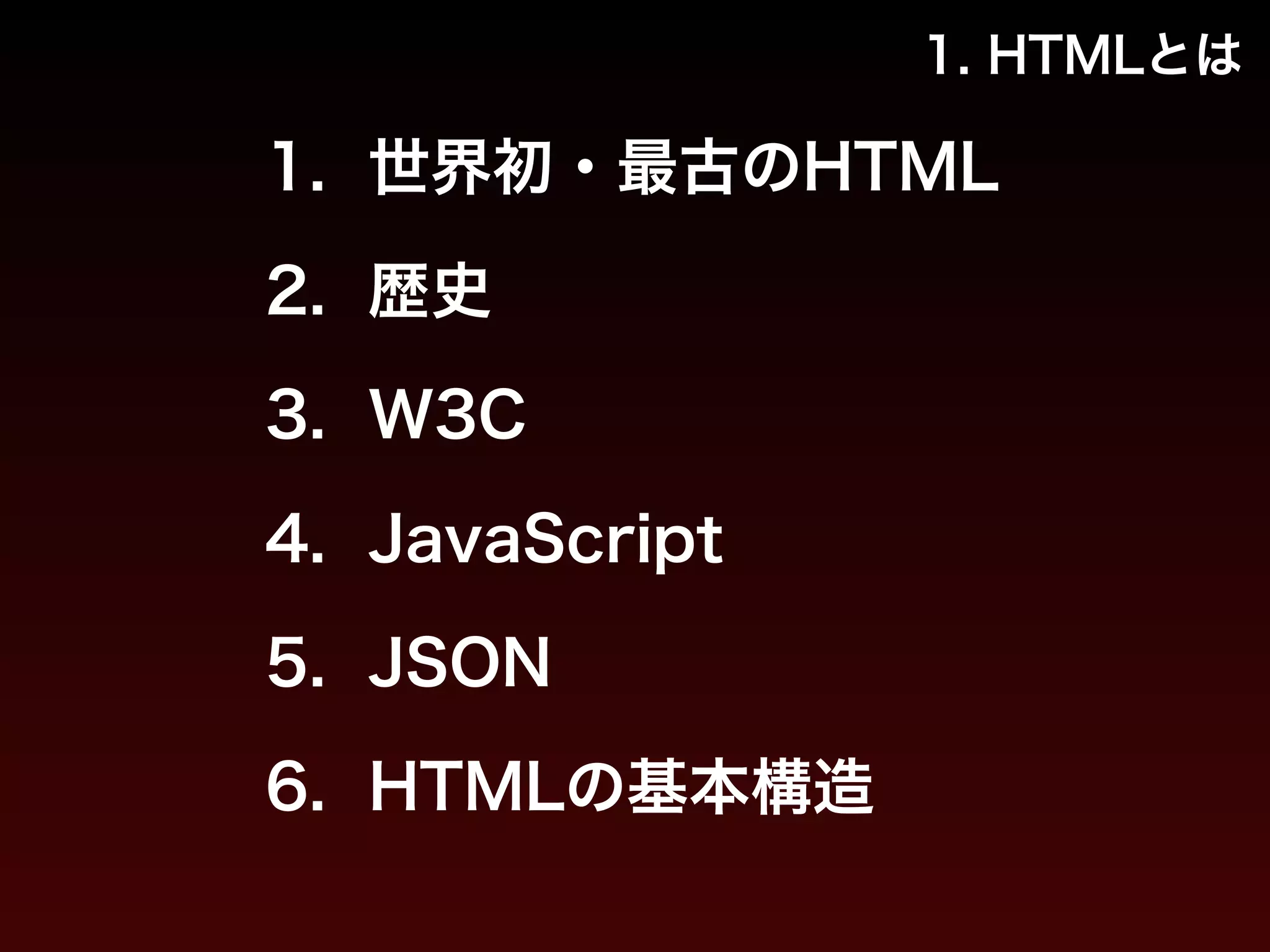1. HTMLとは 
1. 世界初・最古のHTML 
2. 歴史 
3. W3C 
4. JavaScript 
5. JSON 
6. HTMLの基本構造 
 