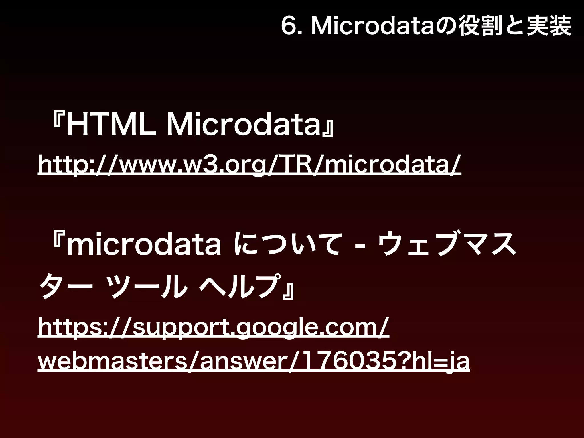 6. Microdataの役割と実装 
『HTML Microdata』 
http://www.w3.org/TR/microdata/ 
! 
『microdata について - ウェブマス 
ター ツール ヘルプ』 
https://support.google.com/ 
webmasters/answer/176035?hl=ja 
 