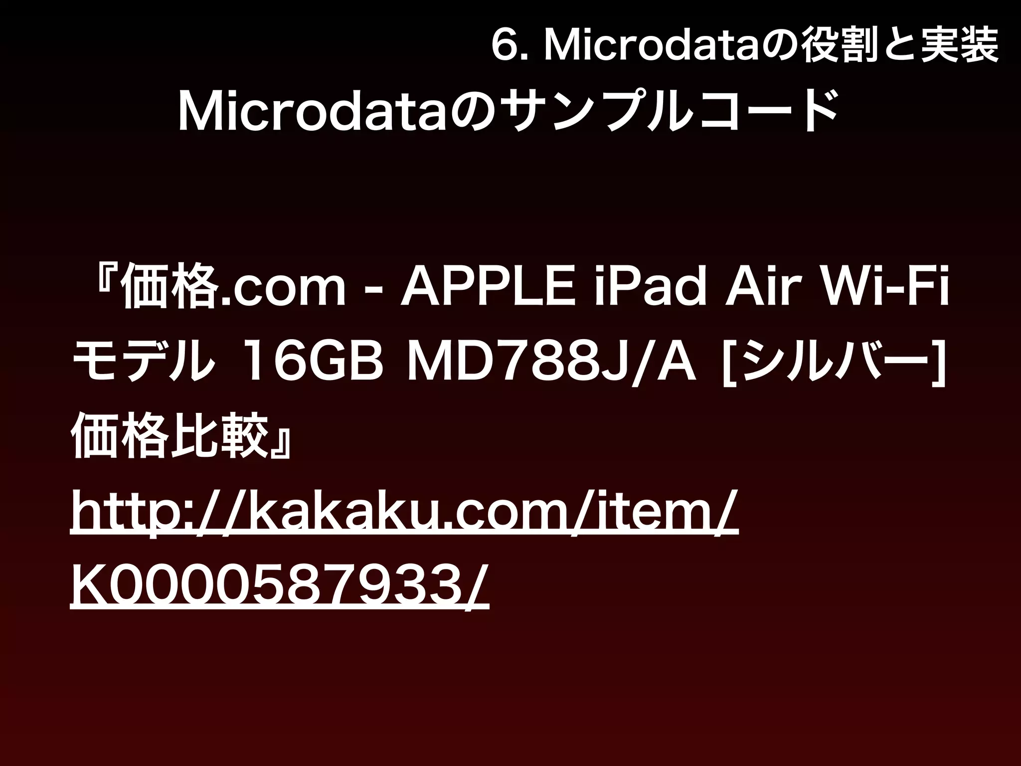 6. Microdataの役割と実装 
Microdataのサンプルコード 
『価格.com - APPLE iPad Air Wi-Fi 
モデル 16GB MD788J/A [シルバー] 
価格比較』 
http://kakaku.com/item/ 
K0000587933/ 
 