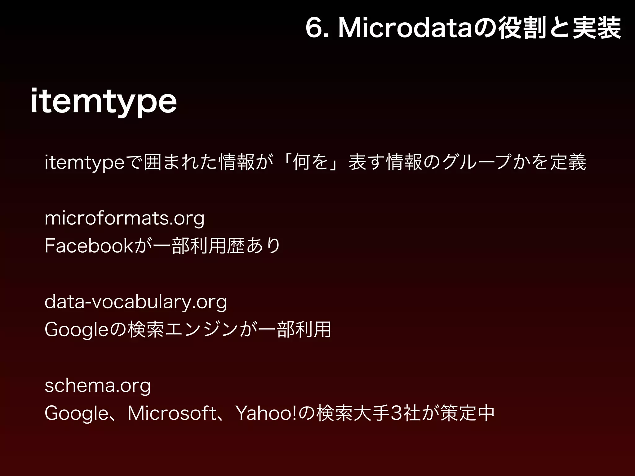 6. Microdataの役割と実装 
itemtype 
itemtypeで囲まれた情報が「何を」表す情報のグループかを定義 
! 
microformats.org 
Facebookが一部利用歴あり 
　 
data-vocabulary.org 
Googleの検索エンジンが一部利用 
　 
schema.org 
Google、Microsoft、Yahoo!の検索大手3社が策定中 
 