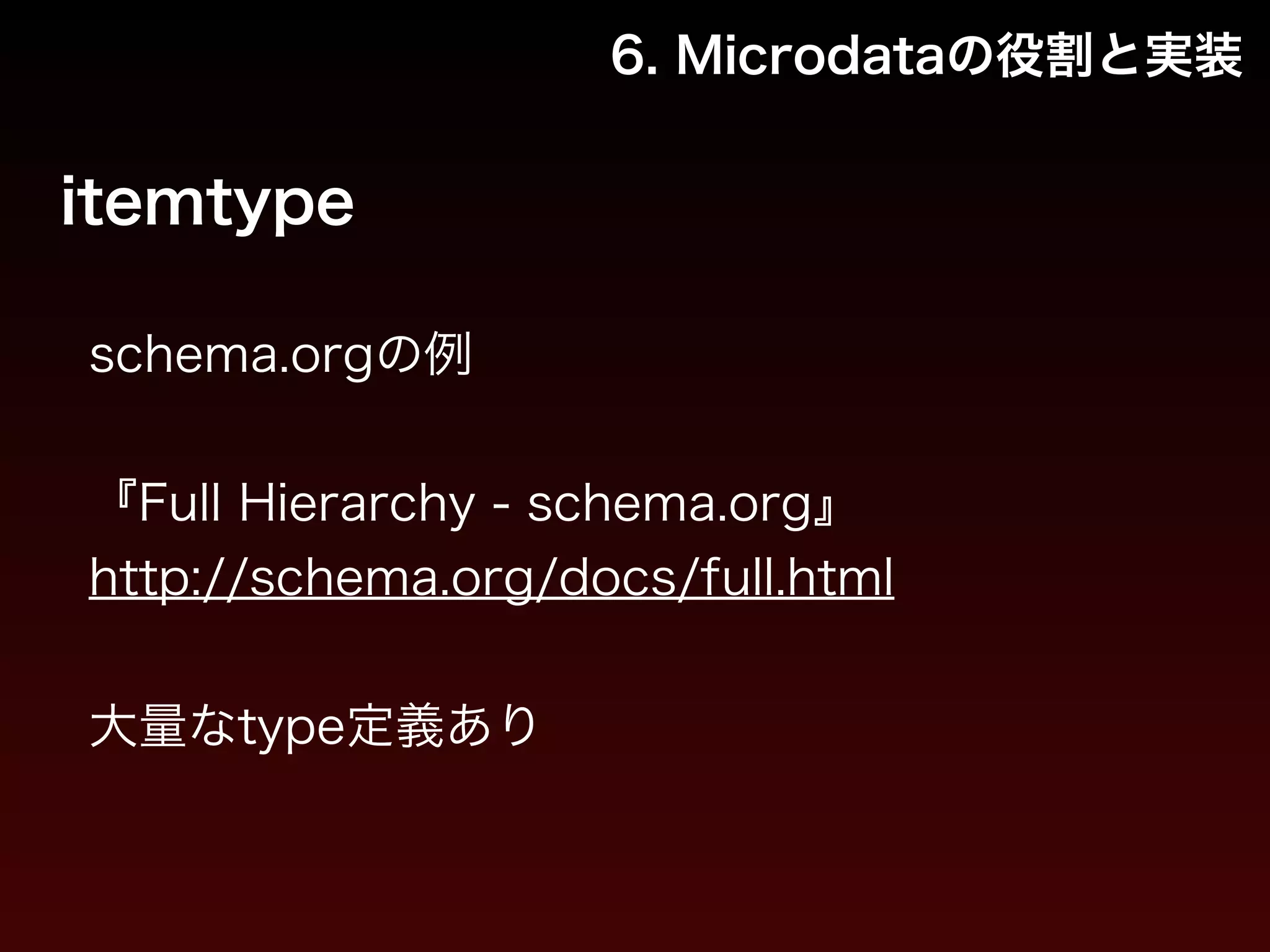 6. Microdataの役割と実装 
itemtype 
schema.orgの例 
! 
『Full Hierarchy - schema.org』 
http://schema.org/docs/full.html 
! 
大量なtype定義あり 
 