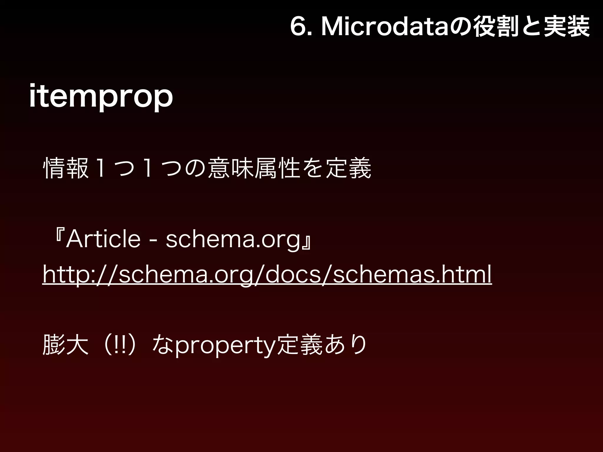 6. Microdataの役割と実装 
itemprop 
情報１つ１つの意味属性を定義 
! 
『Article - schema.org』 
http://schema.org/docs/schemas.html 
! 
膨大（!!）なproperty定義あり 
 