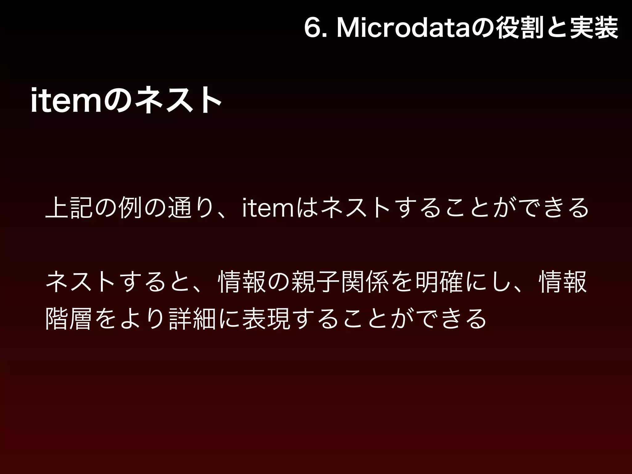 6. Microdataの役割と実装 
itemのネスト 
上記の例の通り、itemはネストすることができる 
! 
ネストすると、情報の親子関係を明確にし、情報 
階層をより詳細に表現することができる 
 