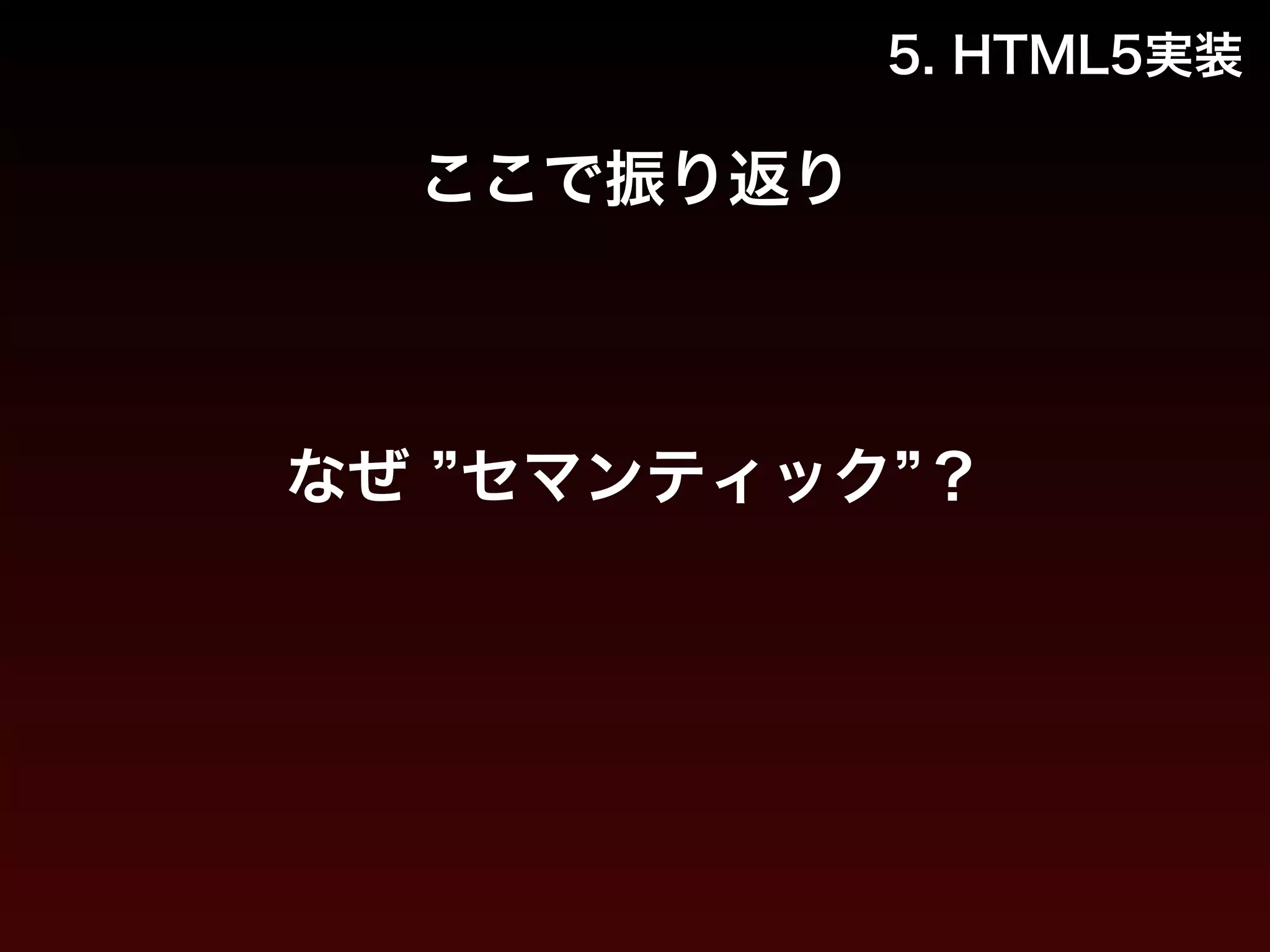 5. HTML5実装 
ここで振り返り 
なぜ ”セマンティック”？ 
 